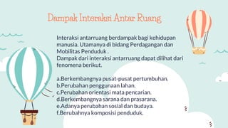 Interaksi antarruang berdampak bagi kehidupan
manusia. Utamanya di bidang Perdagangan dan
Mobilitas Penduduk .
Dampak dari interaksi antarruang dapat dilihat dari
fenomena berikut.
a.Berkembangnya pusat-pusat pertumbuhan.
b.Perubahan penggunaan lahan.
c.Perubahan orientasi mata pencarian.
d.Berkembangnya sarana dan prasarana.
e.Adanya perubahan sosial dan budaya.
f.Berubahnya komposisi penduduk.
Dampak Interaksi Antar Ruang
 