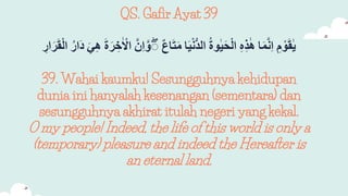 QS. Gafir Ayat 39
ِ
‫م‬ ْ‫و‬َ‫ق‬ٰ‫ي‬
‫ا‬َ‫م‬َّ‫ن‬‫ا‬
ِ
‫ه‬‫ذ‬ٰ‫ه‬
ِ
‫وة‬ٰ‫ي‬َ‫ح‬ْ‫ل‬‫ا‬
‫ا‬َ‫ي‬ْ‫ن‬ُّ‫د‬‫ال‬
ِ
‫اع‬َ‫ت‬َ‫م‬
َِّ‫و‬ۖ
ََِّ‫ا‬
ِ
َ‫ة‬َ‫ر‬‫خ‬ٰ ْ
‫اْل‬
ِ
َ‫ي‬‫ه‬
ِ
‫َار‬‫د‬
ِ
‫ار‬َ‫ر‬َ‫ق‬ْ‫ل‬‫ا‬
39. Wahai kaumku! Sesungguhnya kehidupan
dunia ini hanyalah kesenangan (sementara) dan
sesungguhnya akhirat itulah negeri yang kekal.
O my people! Indeed, the life of this world is only a
(temporary) pleasure and indeed the Hereafter is
an eternal land.
 