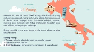 menurut UU no 26 tahun 2007, ruang adalah wadah yang
meliputi ruang darat, ruang laut, ruang udara , termasuk ruang
di dalam bumi sebagai suatu kesatuan wilayah, tempat
manusia dan makhluk lain hidup melakukan kegiatan dan
memelihara kelangsungan hidupnya .
Ruang memilik unsur alam, unsur sosial, unsur ekonomi, dan
unsur budaya
Konsep ruang :
1. Tempat: Jakarta adalah tempat, kota adalah ruang
2. Lokasi : Absolut , Relatif
3. Distribusi ruang : persebaran kenampakan di suatu lokasi
1. Ruang
 