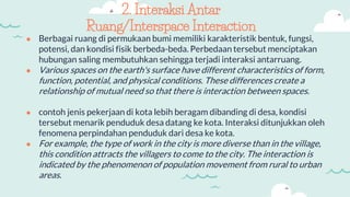 2. Interaksi Antar
Ruang/Interspace Interaction
● Berbagai ruang di permukaan bumi memiliki karakteristik bentuk, fungsi,
potensi, dan kondisi fisik berbeda-beda. Perbedaan tersebut menciptakan
hubungan saling membutuhkan sehingga terjadi interaksi antarruang.
● Various spaces on the earth's surface have different characteristics of form,
function, potential, and physical conditions. These differences create a
relationship of mutual need so that there is interaction between spaces.
● contoh jenis pekerjaan di kota lebih beragam dibanding di desa, kondisi
tersebut menarik penduduk desa datang ke kota. Interaksi ditunjukkan oleh
fenomena perpindahan penduduk dari desa ke kota.
● For example, the type of work in the city is more diverse than in the village,
this condition attracts the villagers to come to the city. The interaction is
indicated by the phenomenon of population movement from rural to urban
areas.
 
