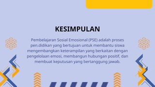 KESIMPULAN
Pembelajaran Sosial Emosional (PSE) adalah proses
pen.didikan yang bertujuan untuk membantu siswa
mengembangkan keterampilan yang berkaitan dengan
pengelolaan emosi, membangun hubungan positif, dan
membuat keputusan yang bertanggung jawab.
 