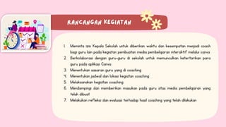 1. Meminta izin Kepala Sekolah untuk diberikan waktu dan kesempatan menjadi coach
bagi guru lain pada kegiatan pembuatan media pembelajaran interaktif melalui canva
2. Berkolaborasi dengan guru-guru di sekolah untuk memunculkan ketertarikan para
guru pada aplikasi Canva
3. Menentukan sasaran guru yang di coaching
4. Menentukan jadwal dan lokasi kegiatan coaching
5. Melaksanakan kegiatan coaching
6. Mendampingi dan memberikan masukan pada guru atas media pembelajaran yang
telah dibuat
7. Melakukan refleksi dan evaluasi terhadap hasil coaching yang telah dilakukan
 