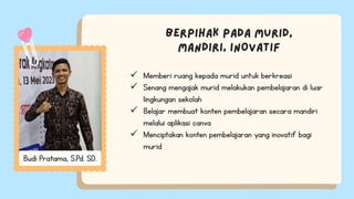  Memberi ruang kepada murid untuk berkreasi
 Senang mengajak murid melakukan pembelajaran di luar
lingkungan sekolah
 Belajar membuat konten pembelajaran secara mandiri
melalui aplikasi canva
 Menciptakan konten pembelajaran yang inovatif bagi
murid
Budi Pratama, S.Pd. SD.
 