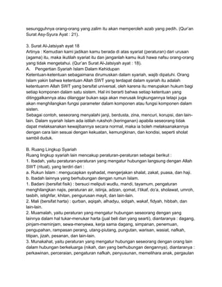 sesungguhnya orang-orang yang zalim itu akan memperoleh azab yang pedih. (Qur‟an
Surat Asy-Syura Ayat : 21).
3. Surat Al-Jatsiyah ayat 18
Artinya : Kemudian kami jadikan kamu berada di atas syariat (peraturan) dari urusan
(agama) itu, maka ikutilah syariat itu dan janganlah kamu ikuti hawa nafsu orang-orang
yang tidak mengetahui. (Qur‟an Surat Al-Jatsiyah ayat : 18).
A. Pengertian Syariah Islam Dalam Kehidupan
Ketentuan-ketentuan sebagaimana dirumuskan dalam syariah, wajib dipatuhi. Orang
Islam yakin bahwa ketentuan Allah SWT yang terdapat dalam syariah itu adalah
ketentuanm Allah SWT yang bersifat universal, oleh karena itu merupakan hukum bagi
setiap komponen dalam satu sistem. Hal ini berarti bahwa setiap ketentuan yang
ditinggalkannya atau dilanggar bukan saja akan merusak lingkungannya tetapi juga
akan menghilangkan fungsi parameter dalam komponen atau fungsi komponen dalam
sisten.
Sebagai contoh, seseorang menyalahi janji, berdusta, zina, mencuri, korupsi, dan lainlain. Dalam syariah Islam ada istilah rukshoh (keringanan) apabila seseorang tidak
dapat melaksanakan kewajibannya secara normal, maka ia boleh melaksanakannya
dengan cara lain sesuai dengan kekuatan, kemungkinan, dan kondisi, seperti sholat
sambil duduk.
B. Ruang Lingkup Syariah
Ruang lingkup syariah lain mencakup peraturan-peraturan sebagai berikut :
1. Ibadah, yaitu peraturan-peraturan yang mengatur hubungan langsung dengan Allah
SWT (ritual), yang terdiri dari :
a. Rukun Islam : mengucapkan syahadat, mengerjakan shalat, zakat, puasa, dan haji.
b. Ibadah lainnya yang berhubungan dengan rumun Islam.
1. Badani (bersifat fisik) : bersuci meliputi wudlu, mandi, tayamum, pengaturan
menghilangkan najis, peraturan air, istinja, adzan, qomat, I‟tikaf, do‟a, sholawat, umroh,
tasbih, istighfar, khitan, pengurusan mayit, dan lain-lain.
2. Mali (bersifat harta) : qurban, aqiqah, alhadyu, sidqah, wakaf, fidyah, hibbah, dan
lain-lain.
2. Muamalah, yaitu peraturan yang mengatur hubungan seseorang dengan yang
lainnya dalam hal tukar-menukar harta (jual beli dan yang searti), diantaranya : dagang,
pinjam-meminjam, sewa-menyewa, kerja sama dagang, simpanan, penemuan,
pengupahan, rampasan perang, utang-piutang, pungutan, warisan, wasiat, nafkah,
titipan, jizah, pesanan, dan lain-lain.
3. Munakahat, yaitu peraturan yang mengatur hubungan seseorang dengan orang lain
dalam hubungan berkeluarga (nikah, dan yang berhubungan dengannya), diantaranya :
perkawinan, perceraian, pengaturan nafkah, penyusunan, memelihara anak, pergaulan

 