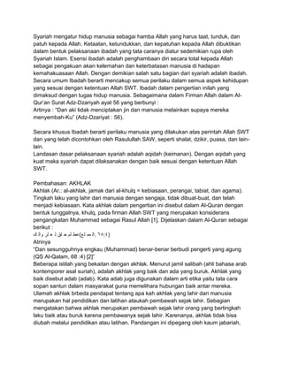 Syariah mengatur hidup manusia sebagai hamba Allah yang harus taat, tunduk, dan
patuh kepada Allah. Ketaatan, ketundukkan, dan kepatuhan kepada Allah dibuktikan
dalam bentuk pelaksanaan ibadah yang tata caranya diatur sedemikian rupa oleh
Syariah Islam. Esensi ibadah adalah penghambaan diri secara total kepada Allah
sebagai pengakuan akan kelemahan dan keterbatasan manusia di hadapan
kemahakuasaan Allah. Dengan demikian salah satu bagian dari syariah adalah ibadah.
Secara umum Ibadah berarti mencakup semua perilaku dalam semua aspek kehidupan
yang sesuai dengan ketentuan Allah SWT. Ibadah dalam pengertian inilah yang
dimaksud dengan tugas hidup manusia. Sebagaimana dalam Firman Allah dalam AlQur‟an Surat Adz-Dzariyah ayat 56 yang berbunyi :
Artinya : “Dan aki tidak menciptakan jin dan manusia melainkan supaya mereka
menyembah-Ku” (Adz-Dzariyat : 56).
Secara khusus Ibadah berarti perilaku manusia yang dilakukan atas perintah Allah SWT
dan yang telah dicontohkan oleh Rasulullah SAW, seperti shalat, dzikir, puasa, dan lainlain.
Landasan dasar pelaksanaan syariah adalah aqidah (keimanan). Dengan aqidah yang
kuat maka syariah dapat dilaksanakan dengan baik sesuai dengan ketentuan Allah
SWT.
Pembahasan: AKHLAK
Akhlak (Ar.: al-akhlak, jamak dari al-khulq = kebiasaan, perangai, tabiat, dan agama).
Tingkah laku yang lahir dari manusia dengan sengaja, tidak dibuat-buat, dan telah
menjadi kebiasaan. Kata akhlak dalam pengertian ini disebut dalam Al-Quran dengan
bentuk tunggalnya, khulq, pada firman Allah SWT yang merupakan konsiderans
pengangkatan Muhammad sebagai Rasul Allah [1]. Dijelaskan dalam Al-Quran sebagai
berikut :
‫)٤:٨٦ .ال مم لع(عط لم ح لق ل ع لر وال ك‬
Atrinya
“Dan sesungguhnya engkau (Muhammad) benar-benar berbudi pengerti yang agung
(QS Al-Qalam, 68 :4) [2]”
Beberapa istilah yang bekaitan dengan akhlak. Menurut jamil salibah (ahli bahasa arab
kontemporer asal suriah), adalah akhlak yang baik dan ada yang buruk. Akhlak yang
baik disebut adab (adab). Kata adab juga digunakan dalam arti etika yaitu tata cara
sopan santun dalam masyarakat guna memelihara hubungan baik antar mereka.
Ulamah akhlak brbeda pendapat tentang apa kah akhlak yang lahir dari manusia
merupakan hal pendidikan dan latihan ataukah pembawah sejak lahir. Sebagian
mengatakan bahwa akhlak merupakan pembawah sejak lahir orang yang bertingkah
laku baik atau buruk karena pembawanya sejak lahir. Karenanya, akhlak tidak bisa
diubah melalui pendidikan atau latihan. Pandangan ini dipegang oleh kaum jabariah,

 