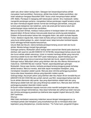 salah satu aliran dalam teologi islam. Sebagian lain berpendapat bahwa akhlak
merupakan hasil pendidikan. Karenanya, akhlak bisa diubah melalui pendidikan, dan
itulah sebabnya mengapa Rasulullah SAW “diutus untuk menyempurnakan akhlak”
(HR. Malik). Pendapat ini dipegang oleh kebanyakan ulamah. Ibnu maskawaih, ketika
mengeritik pandangan pertama, mengatakan bahwa pandangan negatif tersebut antara
lain akan memebuat segalah bentuk normal dan bimbingan jadi tertolak, orang jadi
tunduk pada kekejaman dan kelaliman, serta nak-anak jadi liar karena tubuh dan
perkembangan tanpa nasihat dan pendidikan.
Menurut Quraish Shihab, meskipun kedua potensi ini terdapat dalam diri manusia, ada
issyarat dalam Al-Quran bahwa manusia pada dasarnya cendrung pada kebajikan.
Didalam Al-Qurandiuraikan bahwa iblis menggoda Adam, lalu adam durhaka kepada
Tuhan. Sebelum digoda iblis, Adam tidak durhaka artinya ia tidak melakukan sesuatu
yang buruk akibat godaan itu, adam menjadi sesat, tetapi kemudian bertobat kepada
tuhan sehingga kembali kepada kesuciannya.
Ukuran Baik dan Bururk. Ulama berbeda pendapat tentang ukuran baik dan buruk
akhlak. Mereka terbagi menjadi tiga golongan
Golongan pertama, Muktazilah (aliran teologi islam rasional dan liberal pada abad ke-8,
didirikan oleh wasil bin ata [80 H/699 M-131 H/748 M]), berpendapat bahwa ukuran baik
dan buruk akhlak adalah esensinya. Untuk ini mereka membagi akhlak yang menuntut
esensinya adalah buruk dan Allah SWT pasti melarangnya, seperti besikap jujur dan
adil. Ada akhlak yang menurut esensinya bisa baik dan buruk, seperti membunuh.
Golongan kedua. Maturidiah (aliran yang didirikan oleh abu Abu Mansur Muhammad almaturidi [w. 333H/944 M]) dan mashab *Hanafi, sependapatdengan golongan
Muktazilah. Hanya saja mereka, berbeda pendapat tentang tanggung jawab terhadap
akhlak tersebut. Menurut mereka, akal tidak dapat menetapkan kewajiban, yang
menetapkan kewajiban adalah syarak. Manusia akan dimintai pertanggung jawaban
hanya atas dasar kesadaran etisnya yang diperoleh melalui syarak.
Golonga ketiga, Asy‟ariyah (aliran yang didirikan oleh Abu Hasan Ali bin Ismailal-Asy-ari
[260H/873 M-324 H/935 M]) dan jumlah ulamah usul fikih, berpendapat bahwa baik dan
buruk akhlak ditentukan olej syarak. Apa yang diperintahkan adalah baik dan yang
dilarangnya adalah baik dan apa yang dilrangnnya adalah buru. Manusia akan dimintai
pertanggung jawaban diperoleh melalui syarak.
Al-Quran meberi kebebasan kepada manusia untuk memilih bertingkah laku baik atau
buruk sesuai dengan kehendaknya. Atas dasar kehendak dan pilihannya itulah manusia
dan diminta pertanggung jawabannya diakherat atas segalah tingkah lakunya [3]. Allah
SWT berfirman.
Artunya :
Allah tidak membebani seseorang melainkan sesuai dengan kesanggupannya. ia
mendapat pahala (dari kebajikan) yang diusahakannya dan ia mendapat siksa (dari
kejahatan) yang dikerjakannya. (mereka berdoa) : "Ya Tuhan kami, janganlah Engkau

 