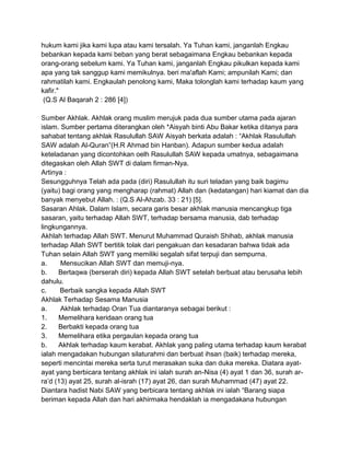 hukum kami jika kami lupa atau kami tersalah. Ya Tuhan kami, janganlah Engkau
bebankan kepada kami beban yang berat sebagaimana Engkau bebankan kepada
orang-orang sebelum kami. Ya Tuhan kami, janganlah Engkau pikulkan kepada kami
apa yang tak sanggup kami memikulnya. beri ma'aflah Kami; ampunilah Kami; dan
rahmatilah kami. Engkaulah penolong kami, Maka tolonglah kami terhadap kaum yang
kafir."
(Q.S Al Baqarah 2 : 286 [4])
Sumber Akhlak. Akhlak orang muslim merujuk pada dua sumber utama pada ajaran
islam. Sumber pertama diterangkan oleh *Aisyah binti Abu Bakar ketika ditanya para
sahabat tentang akhlak Rasulullah SAW Aisyah berkata adalah : “Akhlak Rasulullah
SAW adalah Al-Quran”(H.R Ahmad bin Hanban). Adapun sumber kedua adalah
keteladanan yang dicontohkan oelh Rasulullah SAW kepada umatnya, sebagaimana
ditegaskan oleh Allah SWT di dalam firman-Nya.
Artinya :
Sesungguhnya Telah ada pada (diri) Rasulullah itu suri teladan yang baik bagimu
(yaitu) bagi orang yang mengharap (rahmat) Allah dan (kedatangan) hari kiamat dan dia
banyak menyebut Allah. : (Q.S Al-Ahzab. 33 : 21) [5].
Sasaran Ahlak. Dalam Islam, secara garis besar akhlak manusia mencangkup tiga
sasaran, yaitu terhadap Allah SWT, terhadap bersama manusia, dab terhadap
lingkungannya.
Akhlah terhadap Allah SWT. Menurut Muhammad Quraish Shihab, akhlak manusia
terhadap Allah SWT bertitik tolak dari pengakuan dan kesadaran bahwa tidak ada
Tuhan selain Allah SWT yang memiliki segalah sifat terpuji dan sempurna.
a.
Mensucikan Allah SWT dan memuji-nya.
b.
Bertaqwa (berserah diri) kepada Allah SWT setelah berbuat atau berusaha lebih
dahulu.
c.
Berbaik sangka kepada Allah SWT
Akhlak Terhadap Sesama Manusia
a.
Akhlak terhadap Oran Tua diantaranya sebagai berikut :
1.
Memelihara keridaan orang tua
2.
Berbakti kepada orang tua
3.
Memelihara etika pergaulan kepada orang tua
b.
Akhlak terhadap kaum kerabat. Akhlak yang paling utama terhadap kaum kerabat
ialah mengadakan hubungan silaturahmi dan berbuat ihsan (baik) terhadap mereka,
seperti mencintai mereka serta turut merasakan suka dan duka mereka. Diatara ayatayat yang berbicara tentang akhlak ini ialah surah an-Nisa (4) ayat 1 dan 36, surah arra‟d (13) ayat 25, surah al-israh (17) ayat 26, dan surah Muhammad (47) ayat 22.
Diantara hadist Nabi SAW yang berbicara tentang akhlak ini ialah “Barang siapa
beriman kepada Allah dan hari akhirmaka hendaklah ia mengadakana hubungan

 