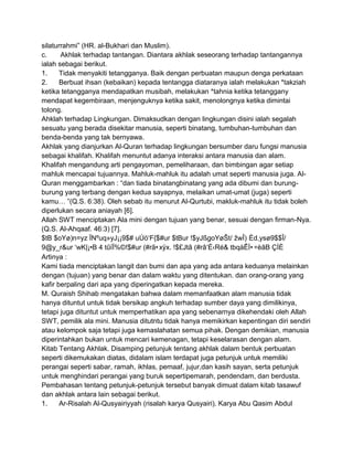 silaturrahmi” (HR. al-Bukhari dan Muslim).
c.
Akhlak terhadap tantangan. Diantara akhlak seseorang terhadap tantangannya
ialah sebagai berikut.
1.
Tidak menyakiti tetangganya. Baik dengan perbuatan maupun denga perkataan
2.
Berbuat ihsan (kebaikan) kepada tentangga diataranya ialah melakukan *takziah
ketika tetangganya mendapatkan musibah, melakukan *tahnia ketika tetanggany
mendapat kegembiraan, menjenguknya ketika sakit, menolongnya ketika dimintai
tolong.
Ahklah terhadap Lingkungan. Dimaksudkan dengan lingkungan disini ialah segalah
sesuatu yang berada disekitar manusia, seperti binatang, tumbuhan-tumbuhan dan
benda-benda yang tak bernyawa.
Akhlak yang dianjurkan Al-Quran terhadap lingkungan bersumber daru fungsi manusia
sebagai khalifah. Khalifah menuntut adanya interaksi antara manusia dan alam.
Khalifah mengandung arti pengayoman, pemeliharaan, dan bimbingan agar setiap
mahluk mencapai tujuannya. Mahluk-mahluk itu adalah umat seperti manusia juga. AlQuran menggambarkan : “dan tiada binatangbinatang yang ada dibumi dan burungburung yang terbang dengan kedua sayapnya, melaikan umat-umat (juga) seperti
kamu… ”(Q.S. 6:38). Oleh sebab itu menurut Al-Qurtubi, makluk-mahluk itu tidak boleh
diperlukan secara aniayah [6].
Allah SWT menciptakan Ala mini dengan tujuan yang benar, sesuai dengan firman-Nya.
(Q.S. Al-Ahqaaf. 46:3) [7].
$tB $oYø)n=yz ÏNºuq»yJ¡¡9$# uÚö„F{$#ur $tBur !$yJßgoYøŠt/ žwÎ) Èd,ysø9$$Î/
9@y_r&ur „wK|¡•B 4 tûïÏ%©!$#ur (#rã•xÿx. !$£Jtã (#râ„É‹Ré& tbqàÊÐ•÷èãB ÇÌÈ
Artinya :
Kami tiada menciptakan langit dan bumi dan apa yang ada antara keduanya melainkan
dengan (tujuan) yang benar dan dalam waktu yang ditentukan. dan orang-orang yang
kafir berpaling dari apa yang diperingatkan kepada mereka.
M. Quraish Shihab mengatakan bahwa dalam memanfaatkan alam manusia tidak
hanya dituntut untuk tidak bersikap angkuh terhadap sumber daya yang dimilikinya,
tetapi juga dituntut untuk memperhatikan apa yang sebenarnya dikehendaki oleh Allah
SWT, pemilik ala mini. Manusia ditutntu tidak hanya memikirkan kepentingan diri sendiri
atau kelompok saja tetapi juga kemaslahatan semua pihak. Dengan demikian, manusia
diperintahkan bukan untuk mencari kemenagan, tetapi keselarasan dengan alam.
Kitab Tentang Akhlak. Disamping petunjuk tentang akhlak dalam bentuk perbuatan
seperti dikemukakan diatas, didalam islam terdapat juga petunjuk untuk memiliki
perangai seperti sabar, ramah, ikhlas, pemaaf, jujur,dan kasih sayan, serta petunjuk
untuk menghindari perangai yang buruk sepertipemarah, pendendam, dan berdusta.
Pembahasan tentang petunjuk-petunjuk tersebut banyak dimuat dalam kitab tasawuf
dan akhlak antara lain sebagai berikut.
1.
Ar-Risalah Al-Qusyairiyyah (risalah karya Qusyairi). Karya Abu Qasim Abdul

 