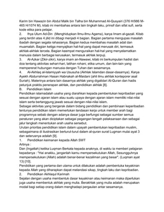 Karim bin Hawazin bin Abdul Malik bin Talha bin Muhammad Al-Qusyairi (376 H/986 M465 H/1074 M). kitab ini membahas antara lain tingkah laku, prinsif dan sifat sufi, serta
kode etika para pelajar.
2.
Ihya Ulum Ad-Din (Menghidupkan Ilmu-Ilmu Agama), karya Imam al-gazali. Kitab
yang terdiri atas 4 jilid ini dibagi menjadi 4 bagian. Bagian pertama mengupas masalah
ibadah dengan segala rahasianya. Bagian kedua membahas masalah adat dan
muamalah. Bagian ketiga menyajikan hal-hal yang dapat merusak diri, termasuk
akhlak-akhlak tercela. Bagian keempat menguraikan hal-hal yang menyelamatkan
manusia dalam berbagai kerusakan, termasuk akhlak terpuji.
3.
Al-Azkar (Zikir-zikir), karya imam an-Nawawi, kitab ini berkumpulan hadist dan
doa tentang aktivitas sehari-hari, latihan rohani, etika umum, dan lain-lain yang
mempererat hubungan manusia dengan Tuhan dan sesamanya.
4.
Al-Akhlaq al-Islamiyyah wa Ususuha (Akhlak Islamdan dasar-dasarnya). Karya
Ayekh Abdurrahman Hasan Habnakah al-Maidani (ahli ilmu akhlak konteporer asal
Suriah). Materinya antara lain dasarnya akhlak yang digalidari Al-Quran dan hadis
petunjuk praktis penerapan akhlak, dan pendidikan akhlak [8].
B. Pendidikan Islam
Pendidikan islamadalah usaha yang diarahkan kepada pembentukan kepribadian yang
sesuai dengan ajaran islam atau suatu upaya dengan ajaran islam memiliki nilai-nilai
islam serta bertanggung jawab sesuai dengan nilai-nilai islam.
Sebagai aktivitas yang bergerak dalam bidang pendidikan dan pembinaan keperibadian
tentunya pendidikan islam memerlukan landasan kerja untuk member arah bagi
programnya sebab dengan adanya dasar juga berfungsi sebagai sumber semua
peraturan yang akan diciptakan sebagai pegangan lengah pelaksanaan dan sebagai
jalur langkah menentukan arah usaha sersebut.
Urutan prioritas pendidikan islam dalam upayah pembentukan kepribadian muslim,
sebagaimana di ilustrasikan berturut-turut dalam al-quran surat Lugman mulai ayat 3
dan seterusnya adalah [9].
1.
Pendidikan keimanan kepada Allah SWT
Artinya :
Dan (Ingatlah) ketika Luqman Berkata kepada anaknya, di waktu ia memberi pelajaran
kepadanya : "Hai anakku, janganlah kamu mempersekutukan Allah, Sesungguhnya
mempersekutukan (Allah) adalah benar-benar kezaliman yang besar". (Luqman ayat
13) [10].
Pendidikan yang pertama dan utama untuk dilakukan adalah pembentuka keyakinan
kepada Allah yang diharapkan dapat melandasi sikap, tingkah laku dan kepribadian.
2.
Pendidikan Akhlaqul Karimah
Sejalan dengan usaha membentuk dasar keyakinan atau keimanan maka diperlukan
juga usaha membentuk akhlak yang mulia. Berakhlak yang mulia adalah merupakan
modal bagi setiap orang dalam menghadapi pergaulan antar sesamanya.

 