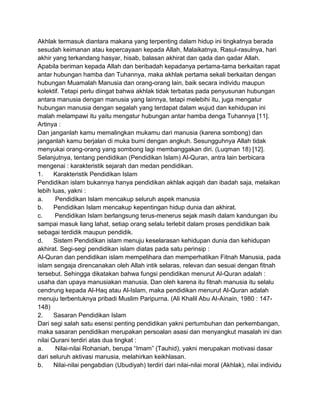 Akhlak termasuk diantara makana yang terpenting dalam hidup ini tingkatnya berada
sesudah keimanan atau kepercayaan kepada Allah, Malaikatnya, Rasul-rasulnya, hari
akhir yang terkandang hasyar, hisab, balasan akhirat dan qada dan qadar Allah.
Apabila beriman kepada Allah dan beribadah kepadanya pertama-tama berkaitan rapat
antar hubungan hamba dan Tuhannya, maka akhlak pertama sekali berkaitan dengan
hubungan Muamalah Manusia dan orang-orang lain, baik secara individu maupun
kolektif. Tetapi perlu diingat bahwa akhlak tidak terbatas pada penyusunan hubungan
antara manusia dengan manusia yang lainnya, tetapi melebihi itu, juga mengatur
hubungan manusia dengan segalah yang terdapat dalam wujud dan kehidupan ini
malah melampawi itu yaitu mengatur hubungan antar hamba denga Tuhannya [11].
Artinya :
Dan janganlah kamu memalingkan mukamu dari manusia (karena sombong) dan
janganlah kamu berjalan di muka bumi dengan angkuh. Sesungguhnya Allah tidak
menyukai orang-orang yang sombong lagi membanggakan diri. (Luqman 18) [12].
Selanjutnya, tentang pendidikan (Pendidikan Islam) Al-Quran, antra lain berbicara
mengenai : karakteristik sejarah dan medan pendidikan.
1.
Karakteristik Pendidikan Islam
Pendidikan islam bukannya hanya pendidikan akhlak aqiqah dan ibadah saja, melaikan
lebih luas, yakni :
a.
Pendidikan Islam mencakup seluruh aspek manusia
b.
Pendidikan Islam mencakup kepentingan hidup dunia dan akhirat.
c.
Pendidikan Islam berlangsung terus-menerus sejak masih dalam kandungan ibu
sampai masuk liang lahat, setiap orang selalu terlebit dalam proses pendidikan baik
sebagai terdidik maupun pendidik.
d.
Sistem Pendidikan islam menuju keselarasan kehidupan dunia dan kehidupan
akhirat. Segi-segi pendidikan islam diatas pada satu perinsip :
Al-Quran dan pendidikan islam mempelihara dan memperhatikan Fitnah Manusia, pada
islam sengaja direncanakan oleh Allah intik selaras, relevan dan sesuai dengan fitnah
tersebut. Sehingga dikatakan bahwa fungsi pendidikan menurut Al-Quran adalah :
usaha dan upaya manusiakan manusia. Dan oleh karena itu fitnah manusia itu selalu
cendrung kepada Al-Haq atau Al-Islam, maka pendidikan menurut Al-Quran adalah
menuju terbentuknya pribadi Muslim Paripurna. (Ali Khalil Abu Al-Ainain, 1980 : 147148)
2.
Sasaran Pendidikan Islam
Dari segi salah satu esensi penting pendidikan yakni pertumbuhan dan perkembangan,
maka sasaran pendidikan merupakan persoalan asasi dan menyangkut masalah ini dan
nilai Qurani terdiri atas dua tingkat :
a.
Nilai-nilai Rohaniah, berupa “Imam” (Tauhid), yakni merupakan motivasi dasar
dari seluruh aktivasi manusia, melahirkan keikhlasan.
b.
Nilai-nilai pengabdian (Ubudiyah) terdiri dari nilai-nilai moral (Akhlak), nilai individu

 