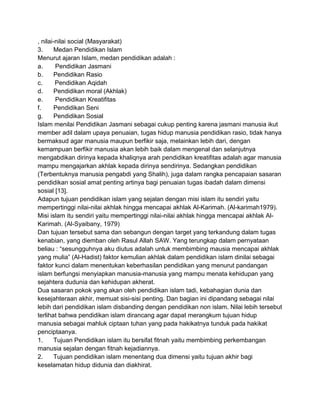 , nilai-nilai social (Masyarakat)
3.
Medan Pendidikan Islam
Menurut ajaran Islam, medan pendidikan adalah :
a.
Pendidikan Jasmani
b.
Pendidikan Rasio
c.
Pendidikan Aqidah
d.
Pendidikan moral (Akhlak)
e.
Pendidikan Kreatifitas
f.
Pendidikan Seni
g.
Pendidikan Sosial
Islam menilai Pendidikan Jasmani sebagai cukup penting karena jasmani manusia ikut
member adil dalam upaya penuaian, tugas hidup manusia pendidikan rasio, tidak hanya
bermaksud agar manusia maupun berfikir saja, melainkan lebih dari, dengan
kemampuan berfikir manusia akan lebih baik dalam mengenal dan selanjutnya
mengabdikan dirinya kepada khaliqnya arah pendidikan kreatifitas adalah agar manusia
mampu mengajarkan akhlak kepada dirinya sendirinya. Sedangkan pendidikan
(Terbentuknya manusia pengabdi yang Shalih), juga dalam rangka pencapaian sasaran
pendidikan sosial amat penting artinya bagi penuaian tugas ibadah dalam dimensi
sosial [13].
Adapun tujuan pendidikan islam yang sejalan dengan misi islam itu sendiri yaitu
mempertinggi nilai-nilai akhlak hingga mencapai akhlak Al-Karimah. (Al-karimah1979).
Misi islam itu sendiri yaitu mempertinggi nilai-nilai akhlak hingga mencapai akhlak AlKarimah. (Al-Syaibany, 1979)
Dan tujuan tersebut sama dan sebangun dengan target yang terkandung dalam tugas
kenabian, yang diemban oleh Rasul Allah SAW. Yang terungkap dalam pernyataan
beliau : “sesungguhnya aku diutus adalah untuk membimbing mausia mencapai akhlak
yang mulia” (Al-Hadist) faktor kemulian akhlak dalam pendidikan islam dinilai sebagai
faktor kunci dalam menentukan keberhasilan pendidikan yang menurut pandangan
islam berfungsi menyiapkan manusia-manusia yang mampu menata kehidupan yang
sejahtera dudunia dan kehidupan akherat.
Dua sasaran pokok yang akan oleh pendidikan islam tadi, kebahagian dunia dan
kesejahteraan akhir, memuat sisi-sisi penting. Dan bagian ini dipandang sebagai nilai
lebih dari pendidikan islam disbanding dengan pendidikan non islam. Nilai lebih tersebut
terlihat bahwa pendidikan islam dirancang agar dapat merangkum tujuan hidup
manusia sebagai mahluk ciptaan tuhan yang pada hakikatnya tunduk pada hakikat
penciptaanya.
1.
Tujuan Pendidikan islam itu bersifat fitnah yaitu membimbing perkembangan
manusia sejalan dengan fitnah kejadiannya.
2.
Tujuan pendidikan islam menentang dua dimensi yaitu tujuan akhir bagi
keselamatan hidup didunia dan diakhirat.

 
