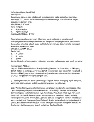 bahagiah didunia dan akhirat.
Pertanyaan:
Bagaimana caranya kalo kita banyak pekerjaan yang padat setiap hari biar tetap
semangat..??? jawab.. lakukanlah dengan ikhlas semangat dan nikmatilah segala
sesuatunya dengan cinta.
KLASIFIKASI AGAMA
Yaitu meliputi:
a.
Agama wahyu
b.
Agama budaya
AGAMA ISLAM DAN IPTEK
Agama islam adalah wahyu dari Allah yang lewat malaikatnya kepada rosul.
Ilmu pengetahuan adalah pikiran manusia yang hasil dari penyelidikkan dan analisis.
Sedangkan teknologi adalah suatu alat kebutuhan manusia dalam rangka mencapai
kesejahteraan kepada Allah.
SUMBER AGAMA ISLAM
Terdiri dari:
a.
Al Qur‟an
b.
Al Hadist
c.
Ijtihad
Janganlah jadi mahasiswa yang instan dan bermalas malasan dan siap untuk bersaing!
Pembahasan: AQIDAH
„Aqidah (
) menurut bahasa Arab (etimologi) berasal dari kata al-„aqdu ( ) yang
berarti ikatan, at-tautsiiqu(
) yang berarti kepercayaan atau keyakinan yang kuat, alihkaamu (
) yang artinya mengokohkan (menetapkan), dan ar-rabthu biquw-wah
(
) yang berarti mengikat dengan kuat.
[1] Sedangkan menurut istilah (terminologi): „aqidah adalah iman yang teguh dan pasti,
yang tidak ada keraguan sedikit pun bagi orang yang meyakininya.
Jadi, „Aqidah Islamiyyah adalah keimanan yang teguh dan bersifat pasti kepada Allah
dengan segala pelaksanaan ke-wajiban, bertauhid [2] dan taat kepada-Nya,
beriman kepada Malaikat-malaikat-Nya, Rasul-rasul-Nya, Kitab-kitab-Nya, hari Akhir,
takdir baik dan buruk dan mengimani seluruh apa-apa yang telah shahih tentang
Prinsip-prinsip Agama (Ushuluddin), perkara-perkara yang ghaib, beriman kepada apa
yang menjadi ijma‟ (konsensus) dari Salafush Shalih, serta seluruh berita-berita qath‟i
(pasti), baik secara ilmiah maupun secara amaliyah yang telah ditetapkan menurut AlQur'an dan As-Sunnah yang shahih serta ijma‟ Salafush Shalih.

 