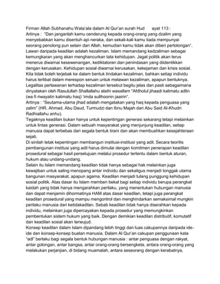 Firman Allah Subhanahu Wata‟ala dalam Al Qur‟an surah Hud
ayat 113 :
Artinya : “Dan janganlah kamu cenderung kepada orang-orang yang dzalim yang
menyebabkan kamu disentuh api neraka, dan sekali-kali kamu tiada mempunyai
seorang penolong pun selain dari Allah, kemudian kamu tidak akan diberi pertolongan“.
Lawan daripada keadilan adalah kezaliman. Islam memandang kedzaliman sebagai
kemungkaran yang akan menghancurkan tata kehidupan. Jagat politik akan terus
menerus diwarnai kesewenangan, kediktatoran dan penindasan yang diidentikkan
dengan kerusakan. Kehidupan sosial diwarnai kerusakan, kekejaman dan krisis sosial.
Kita tidak boleh terjebak ke dalam bentuk tindakan kezaliman, bahkan setiap individu
harus terlibat dalam merespon seruan untuk melawan kezaliman, apapun bentuknya.
Legalitas perlawanan terhadap kezaliman tersebut begitu jelas dan pasti sebagaimana
dinyatakan oleh Rasulullah Shallallahu alaihi wasallam “Afdholul jihaadi kalimatu adlin
(wa fi riwayatin kalimatu haq) „imda sulthoonin jaairin“.
Artinya : “Seutama-utama jihad adalah mengatakan yang haq kepada penguasa yang
zalim” (HR. Ahmad, Abu Daud, Turmudzi dan Ibnu Majah dari Abu Said Al-Khudri
Radhiallahu anhu).
Tegaknya keadilan bukan hanya untuk kepentingan generasi sekarang tetapi melainkan
untuk lintas generasi. Dalam sebuah masyarakat yang menjunjung keadilan, setiap
manusia dapat terbebas dari segala bentuk tirani dan akan membuahkan kesejahteraan
sejati.
Di sinilah letak kepentingan membangun institusi-institusi yang adil. Secara teoritis
pembangunan institusi yang adil harus dimulai dengan komitmen penerapan keadilan
prosedural sebagai hasil persetujuan melalui prosedur tertentu dalam bentuk aturan,
hukum atau undang-undang.
Selain itu Islam memandang keadilan tidak hanya sebagai hak melainkan juga
kewajiban untuk saling menopang antar individu dan sekaligus menjadi tonggak utama
bangunan masyarakat, apapun agama. Keadilan menjadi tulang punggung kehidupan
sosial politik. Atas dasar itu Islam memberi bekal bagi setiap individu berupa perangkat
kaidah yang tidak hanya mengarahkan perilaku, yang menentukan hubungan manusia
dan dapat menjamin dihormatinya HAM atas dasar keadilan, tetapi juga perangkat
keadilan prosedural yang mampu mengontrol dan menghindarkan semaksimal mungkin
perilaku manusia dari ketidakadilan. Sebab keadilan tidak hanya diserahkan kepada
individu, melainkan juga dipercayakan kepada prosedur yang memungkinkan
pembentukan sistem hukum yang baik. Dengan demikian keadilan distributif, komutatif
dan keadilan sosial akan terwujud.
Konsep keadilan dalam Islam dipandang lebih tinggi dan luas cakupannya daripada ideide dan konsep-konsep buatan manusia. Dalam Al Qur‟an cakupan penggunaan kata
“adl” berlaku bagi segala bentuk hubungan manusia : antar penguasa dengan rakyat,
antar golongan, antar bangsa, antar orang-orang bersengketa, antara orang-orang yang
melakukan perjanjian, di bidang muamalah, antara seseorang dengan kerabatnya,

 