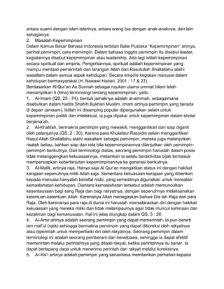 antara suami dengan isteri-isterinya, antara orang tua dengan anak-anaknya, dan lain
sebagainya.
2. Masalah Kepemimpinan
Dalam Kamus Besar Bahasa Indonesia terbitan Balai Pustaka “Kepemimpinan” artinya,
perihal pemimpin; cara memimpin. Dalam bahasa Inggris pemimpin itu disebut leader,
kegiatannya disebut kepemimpinan atau leadership. Ada lagi istilah kepemimpinan
secara spiritual dan empiris. Pengertiannya, spiritual adalah kepemimpinan yang
mampu mentaati pemerintah dan larangan Allah dan Rasulullah Shallallahu alaihi
wasallam dalam semua aspek kehidupan. Secara empiris kegiatan manusia dalam
kehidupan bermasyarakat (H. Nawawi Hadari, 2001 : 17 & 27).
Berdasarkan Al Qur‟an As Sunnah sebagai rujukan utama ummat Islam telah
menampilkan 5 (lima) terminologi tentang kepemimpinan, yaitu :
1. Al-Imam (QS, 25 : 74), bentuk jamaknya adalah al-aimmah, sebagaimana
disebutkan dalam hadits Shahih Bukhari Muslim. Imam artinya pemimpin yang berada
di depan (amaam). Istilah ini disamping populer dipergunakan selain untuk
kepemimpinan politik dan intelektual, ia juga dipakai untuk kepemimpinan dalam sholat
berjama‟ah.
2. Al-Khalifah, bermakna pemimpin yang mewakili, menggantikan dan siap diganti
oleh pelanjutnya (QS, 2 : 30). Karena para Khulafaur Rasyidin selain menggantikan
Rasul Allah Shallallahu alaihi wasallam sebagai pemimpin, mereka juga melanjutkan
risalah beliau, bahkan siap dan rela bila kepemimpinannya dilanjutkan oleh pemimpinpemimpin berikutnya. Dari terminologi diatas, seorang pemimpin haruslah dalam posisi
tidak melanggengkan kekuasaannya, melainkan ia selalu beraktivitas bijak termasuk
mempersiapkan keberlanjutan kepemimpinannya ke generasi berikutnya.
3. Al-Malik, artinya raja. Hanya saja Al Qur‟an mengaitkan status ini dengan hakikat
kerajaan sepenuhnya milik Allah saja. Sementara kekuasaan kerajaan yang diberikan
kepada manusia hanyalah bersifat nisbi, yang semestinya digunakan untuk merealisir
kemaslahatan kehidupan. Diantara kemaslahatan tersebut adalah memunculkan
kesentausaan bagi sang Raja dan bagi rakyatnya, dengan sepenuhnya melaksanakan
ketentuan-ketentuan Allah. Karenanya Allah menegaskan bahwa Dia lah Raja dari para
Raja. Oleh karenanya para raja di dunia ini haruslah menselaraskan diri dengan hakikat
kekuasaan yang mereka miliki dan tidak melampauinya agar tidak muncul kehinaan dan
kezaliman bagi kemanusiaan. Hal ini jelas diungkap dalam QS. 3 : 26.
4. Al-Amir artinya adalah seorang pemimpin yang dapat memerintah. Ia pun berarti
ism maf‟ul (ojek) sehingga bermakna pemimpin yang dapat dikoreksi oleh rakyatnya
atau diperintah untuk memperbaiki diri oleh rakyatnya. Seorang pemimpin dalam
terminologi ini adalah seorang pemberani dan berwibawa, sehingga ia dapat efektif
memerintah melalui perintahnya yang ditaati rakyat, ketika perintahnya itu benar. Ia
dapat berlapang dada untuk menerima perintah dari rakyat melalui koreksinya.
5. Ar-Ra‟i artinya adalah pemimpin yang senantiasa memberikan perhatian kepada

 