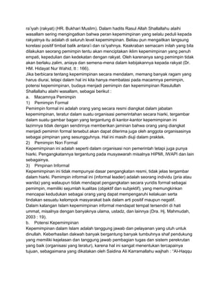 ra‟iyah (rakyat) (HR. Bukhari Muslim). Dalam hadits Rasul Allah Shallallahu alaihi
wasallam sering mengingatkan bahwa peran kepemimpinan yang selalu peduli kepada
rakyatnya itu adalah di seluruh level kepemimpinan. Beliau pun mengaitkan langsung
korelasi positif timbal balik antara‟i dan ra‟iyahnya. Keakraban semacam inilah yang bila
dilakukan seorang pemimpin tentu akan menciptakan iklim kepemimpinan yang penuh
empati, kepedulian dan kedekatan dengan rakyat. Oleh karenanya sang pemimpin tidak
akan berlaku zalim, aniaya dan semena-mena dalam kebijakannya kepada rakyat (Dr.
HM. Hidayat Nur Wahid, tt : 166).
Jika berbicara tentang kepemimpinan secara mendalam, memang banyak ragam yang
harus diurai, tetapi dalam hal ini kita hanya membatasi pada macamnya pemimpin,
potensi kepemimpinan, budaya menjadi pemimpin dan kepemimpinan Rasulullah
Shallallahu alaihi wasallam, sebagai berikut :
a. Macamnya Pemimpin
1) Pemimpin Formal
Pemimpin formal ini adalah orang yang secara resmi diangkat dalam jabatan
kepemimpinan, teratur dalam suatu organisasi pemerintahan secara hiarki, tergambar
dalam suatu gambar bagan yang tergantung di kantor-kantor kepemimpinan ini
lazimnya tidak dengan sendirinya memberikan jaminan bahwa orang yang diangkat
menjadi pemimin formal tersebut akan dapat diterima juga oleh anggota organisasinya
sebagai pimpinan yang sesungguhnya. Hal ini masih diuji dalam praktek.
2) Pemimpin Non Formal
Kepemimpinan ini adalah seperti dalam organisasi non pemerintah tetapi juga punya
hiarki. Pengangkatannya tergantung pada musyawarah misalnya HIPMI, IWAPI dan lain
sebagainya.
3) Pimpinan Informal
Kepemimpinan ini tidak mempunyai dasar pengangkatan resmi, tidak jelas tergambar
dalam hiarki. Pemimpin informal ini (informal leader) adalah seorang individu (pria atau
wanita) yang walaupun tidak mendapat pengangkatan secara yuridis formal sebagai
pemimpin, memiliki sejumlah kualitas (objektif dan subjektif), yang memungkinkan
mencapai kedudukan sebagai orang yang dapat mempengaruhi kelakuan serta
tindakan sesuatu kelompok masyarakat baik dalam arti positif maupun negatif.
Dalam kalangan Islam kepemimpinan informal mendapat tempat tersendiri di hati
ummat, misalnya dengan banyaknya ulama, ustadz, dan lainnya (Dra. Hj. Mahmudah,
2003 : 19).
b. Potensi Kepemimpinan
Kepemimpinan dalam Islam adalah tanggung jawab dan pelayanan yang utuh untuk
dinullah. Keberhasilan dakwah banyak bergantung banyak tumbuhnya shaf pendukung
yang memiliki kejelasan dan tanggung jawab pembagian tugas dan sistem perekrutan
yang baik (organisasi yang teratur), karena hal ini sangat menentukan tercapainya
tujuan, sebagaimana yang dikatakan oleh Saidina Ali Karramallahu wajhah : “Al-Haqqu

 