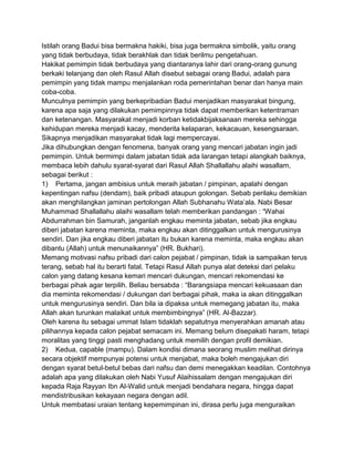 Istilah orang Badui bisa bermakna hakiki, bisa juga bermakna simbolik, yaitu orang
yang tidak berbudaya, tidak berakhlak dan tidak berilmu pengetahuan.
Hakikat pemimpin tidak berbudaya yang diantaranya lahir dari orang-orang gunung
berkaki telanjang dan oleh Rasul Allah disebut sebagai orang Badui, adalah para
pemimpin yang tidak mampu menjalankan roda pemerintahan benar dan hanya main
coba-coba.
Munculnya pemimpin yang berkepribadian Badui menjadikan masyarakat bingung,
karena apa saja yang dilakukan pemimpinnya tidak dapat memberikan ketentraman
dan ketenangan. Masyarakat menjadi korban ketidakbijaksanaan mereka sehingga
kehidupan mereka menjadi kacay, menderita kelaparan, kekacauan, kesengsaraan.
Sikapnya menjadikan masyarakat tidak lagi mempercayai.
Jika dihubungkan dengan fenomena, banyak orang yang mencari jabatan ingin jadi
pemimpin. Untuk bermimpi dalam jabatan tidak ada larangan tetapi alangkah baiknya,
membaca lebih dahulu syarat-syarat dari Rasul Allah Shallallahu alaihi wasallam,
sebagai berikut :
1) Pertama, jangan ambisius untuk meraih jabatan / pimpinan, apalahi dengan
kepentingan nafsu (dendam), baik pribadi ataupun golongan. Sebab perilaku demikian
akan menghilangkan jaminan pertolongan Allah Subhanahu Wata‟ala. Nabi Besar
Muhammad Shallallahu alaihi wasallam telah memberikan pandangan : “Wahai
Abdurrahman bin Samurah, janganlah engkau meminta jabatan, sebab jika engkau
diberi jabatan karena meminta, maka engkau akan ditinggalkan untuk mengurusinya
sendiri. Dan jika engkau diberi jabatan itu bukan karena meminta, maka engkau akan
dibantu (Allah) untuk menunaikannya” (HR. Bukhari).
Memang motivasi nafsu pribadi dari calon pejabat / pimpinan, tidak ia sampaikan terus
terang, sebab hal itu berarti fatal. Tetapi Rasul Allah punya alat deteksi dari pelaku
calon yang datang kesana kemari mencari dukungan, mencari rekomendasi ke
berbagai pihak agar terpilih. Beliau bersabda : “Barangsiapa mencari kekuasaan dan
dia meminta rekomendasi / dukungan dari berbagai pihak, maka ia akan ditinggalkan
untuk mengurusinya sendiri. Dan bila ia dipaksa untuk memegang jabatan itu, maka
Allah akan turunkan malaikat untuk membimbingnya” (HR. Al-Bazzar).
Oleh karena itu sebagai ummat Islam tidaklah sepatutnya menyerahkan amanah atau
pilihannya kepada calon pejabat semacam ini. Memang belum disepakati haram, tetapi
moralitas yang tinggi pasti menghadang untuk memilih dengan profil demikian.
2) Kedua, capable (mampu). Dalam kondisi dimana seorang muslim melihat dirinya
secara objektif mempunyai potensi untuk menjabat, maka boleh mengajukan diri
dengan syarat betul-betul bebas dari nafsu dan demi menegakkan keadilan. Contohnya
adalah apa yang dilakukan oleh Nabi Yusuf Alaihissalam dengan mengajukan diri
kepada Raja Rayyan Ibn Al-Walid untuk menjadi bendahara negara, hingga dapat
mendistribusikan kekayaan negara dengan adil.
Untuk membatasi uraian tentang kepemimpinan ini, dirasa perlu juga menguraikan

 