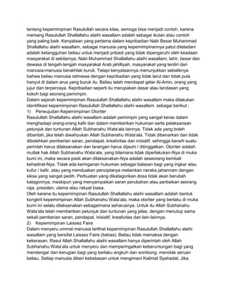 tentang kepemimpinan Rasulullah secara kilas, semoga bisa menjadi contoh, karena
memang Rasulullah Shallallahu alaihi wasallam adalah sebagai ikutan atau contoh
yang paling baik. Kenyataan yang pertama dalam kepribadian Nabi Besar Muhammad
Shallallahu alaihi wasallam, sebagai manusia yang kepemimpinannya patut diteladani
adalah ketangguhan beliau untuk menjadi pribadi yang tidak dipengaruhi oleh keadaan
masyarakat di sekitarnya. Nabi Muhammad Shallallahu alaihi wasallam, lahir, besar dan
dewasa di tengah-tengah masyarakat Arab jahilliyah, masyarakat yang terdiri dari
manusia-manusia berakhlak buruk. Tetapi kenyataannya menunjukkan sebaliknya
bahwa beliau manusia istimewa dengan kepribadian yang tidak larut dan tidak pula
hanyut di dalam arus yang buruk itu. Beliau telah mendapat gelar Al-Amin, orang yang
jujur dan terpercaya. Kepribadian seperti itu merupakan dasar atau landasan yang
kokoh bagi seorang pemimpin.
Dalam sejarah kepemimpinan Rasulullah Shallallahu alaihi wasallam maka dilakukan
identifikasi kepemimpinan Rasulullah Shallallahu alaihi wasallam, sebagai berikut :
1) Perwujudan Kepemimpinan Otoriter
Rasulullah Shallallahu alaihi wasallam adalah pemimpin yang sangat keras dalam
menghadapi orang-orang kafir dan dalam memberikan hukuman serta pelaksanaan
petunjuk dan tuntunan Allah Subhanahu Wata‟ala lainnya. Tidak ada yang boleh
dibantah, jika telah diwahyukan Allah Subhanahu Wata‟ala. Tidak dibenarkan dan tidak
dibolehkan pemberian saran, pendapat, kreativitas dan inisiatif, sehingga berarti suatu
perintah harus dilaksanakan dan larangan harus dijauhi / ditinggalkan. Otoriter adalah
mutlak hak Allah Subhanahu Wata‟ala, yang bilamana tidak diperlakukan-Nya di muka
bumi ini, maka secara pasti akan dilaksanakan-Nya adalah seseorang kembali
kehadirat-Nya. Tidak ada keringanan hukuman sebagai balasan bagi yang ingkar atau
kufur / kafir, atau yang menduakan penciptanya melainkan neraka jahannam dengan
siksa yang sangat pedih. Perbuatan yang dikatagorikan dosa tidak akan berubah
katagorinya, meskipun yang menyampaikan saran perubahan atau perbaikan seorang
raja, presiden, ulama atau rakyat biasa.
Oleh karena itu kepemimpinan Rasulullah Shallallahu alaihi wasallam adalah bentuk
kongkrit kepemimpinan Allah Subhanahu Wata‟ala, maka otoriter yang berlaku di muka
bumi ini selalu dilaksanakan sebagaimana seharusnya. Untuk itu Allah Subhanahu
Wata‟ala telah memberikan petunjuk dan tuntunan yang jelas, dengan menutup sama
sekali pemberian saran, pendapat, inisiatif, kreativitas dan lain-lainnya.
2) Kepemimpinan Laissez Faire
Dalam menyeru ummat manusia terlihat kepemimpinan Rasulullah Shallallahu alaihi
wasallam yang bersifat Laissez Faire (bebas). Beliau tidak memaksa dengan
kekerasan. Rasul Allah Shallallahu alaihi wasallam hanya diperintah oleh Allah
Subhanahu Wata‟ala untuk menyeru dan memperingatkan keberuntungan bagi yang
mendengar dan kerugian bagi yang berlaku angkuh dan sombong, menolak seruan
beliau. Setiap manusia diberi kebebasan untuk mengimani Kalimat Syahadat. Jika

 