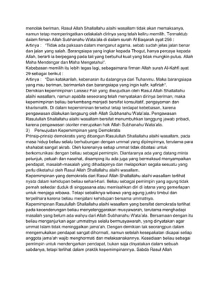 menolak beriman, Rasul Allah Shallallahu alaihi wasallam tidak akan memaksanya,
namun tetap memperingatkan celakalah dirinya yang telah keliru memilih. Termaktub
dalam firman Allah Subhanahu Wata‟ala di dalam surah Al Baqarah ayat 256 :
Artinya : “Tidak ada paksaan dalam menganut agama, sebab sudah jelas jalan benar
dan jalan yang salah. Barangsiapa yang ingkar kepada Thogut, hanya percaya kepada
Allah, berarti ia berpegang pada tali yang berbuhul kuat yang tidak mungkin putus. Allah
Maha Mendengar dan Maha Mengetahui“.
Kebebasan memilih itu lebih tegas lagi, sebagaimana firman Allah surah Al-Kahfi ayat
29 sebagai berikut :
Artinya : “Dan katakanlah, kebenaran itu datangnya dari Tuhanmu. Maka barangsiapa
yang mau beriman, berimanlah dan barangsiapa yang ingin kafir, kafirlah“.
Demikian kepemimpinan Laissez Fair yang diwujudkan oleh Rasul Allah Shallallahu
alaihi wasallam, namun apabila seseorang telah menyatakan dirinya beriman, maka
kepemimpinan beliau berkembang menjadi bersifat konsultatif, pengayoman dan
kharismatik. Di dalam kepemiminan tersebut tetap terdapat kebebasan, karena
pengawasan dilakukan langsung oleh Allah Subhanahu Wata‟ala. Pengawasan
Rasulullah Shallallahu alaihi wasallam bersifat menumbuhkan tanggung jawab pribadi,
karena pengawasan otoriter merupakan hak Allah Subhanahu Wata‟ala.
3) Perwujudan Kepemimpinan yang Demokratis
Prinsip-prinsip demokratis yang dibangun Rasulullah Shallallahu alaihi wasallam, pada
masa hidup beliau selalu berhubungan dengan ummat yang dipimpinnya, terutama para
shahabat sangat akrab. Oleh karenanya setiap ummat tidak dibatasi untuk
berkomunikasi dengan beliau sebagai pemimpin. Diantaranya ada yang datang minta
petunjuk, petuah dan nasehat, disamping itu ada juga yang bermaksud menyampaikan
pendapat, masalah-masalah yang dihadapinya dan melaporkan segala sesuatu yang
perlu diketahui oleh Rasul Allah Shallallahu alaihi wasallam.
Kepemimpinan yang demokratis dari Rasul Allah Shallallahu alaihi wasallam terlihat
nyata dalam kehidupan beliau sehari-hari. Beliau sebagai pemimpin yang agung tidak
pernah sekedar duduk di singgasana atau memisahkan diri di istana yang gemerlapan
untuk menjaga wibawa. Tetapi sebaliknya wibawa yang agung justru timbul dan
terpelihara karena beliau menjalani kehidupan bersama ummatnya.
Kepemimpinan Rasulullah Shallallahu alaihi wasallam yang bersifat demokratis terlihat
pada kecenderungan beliau menyelenggarakan musyawarah, terutama menghadapi
masalah yang belum ada wahyu dari Allah Subhanahu Wata‟ala. Bersamaan dengan itu
beliau menganjurkan agar ummatnya selalu bermusyawarah, yang dinyatakan agar
ummat Islam tidak meninggalkan jama‟ah. Dengan demikian tak seorangpun dalam
mengemukakan pendapat sangat dihormati, namun setelah kesepakatan dicapai setiap
anggota jama‟ah wajib menghormati dan melaksanakannya. Kesediaan beliau sebagai
pemimpin untuk mendengarkan pendapat, bukan saja dinyatakan dalam sebuah
sabdanya, tetapi terlihat dalam praktik kepemimpinannya. Sabda Rasul Allah

 