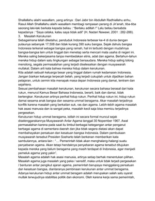Shallallahu alaihi wasallam, yang artinya : Dari Jabir bin Abdullah Radhiallahu anhu,
Rasul Allah Shallallahu alaihi wasallam membagi rampasan perang di Jir‟anah, tiba-tiba
seorang laki-laki berkata kepada beliau : “Berlaku adillah !” Lalu beliau bersabda
kepadanya : “Saya celaka, kalau saya tidak adil” (H. Nadari Nawawi, 2001 : 282-288).
3. Masalah Kerukunan
Sebagaimana telah diketahui, penduduk Indonesia terbesar ke-4 di dunia dengan
pulaunya sebanyak 17.508 dan tidak kurang 390 suku bangsa. Sejak dahulu bangsa
Indonesia terkenal sebagai bangsa yang ramah, hal ini terbukti dengan mudahnya
bangsa-bangsa lain untuk tinggal dan menetap serta mencari mata usaha di negeri ini.
Mereka saling bekerjasama tanpa membedakan etnis, adat dan agama. Bertahun-tahun
mereka hidup dalam satu lingkungan sebagai bersaudara. Mereka hidup saling tolong
menolong, segala permasalahan yang terjadi diselesaikan dengan musyawarah
mufakat. Dalam arti kata bahwa mereka hidup dalam kerukunan.
Kita adalah sebuah keluarga besar yang tinggal dalam rumah kedamaian Indonesia.
Jangan biarkan keluarga terpecah belah, yang terjadi cukuplah untuk dijadikan bahan
pelajaran, untuk cermin kita menapak masa depan Indonesia yang damai, tentram dan
sejahtera.
Sesuai pembahasan masalah kerukunan, kerukunan secara bahasa berasal dari kata
rukun, menurut Kamus Besar Bahasa Indonesia, berarti, baik dan damai, tidak
bertengkar. Kerukunan artinya perihal hidup rukun. Perihal hidup rukun ini, hidup rukun
damai sesama anak bangsa dan sesama ummat beragama. Akar masalah terjadinya
konflik karena masalah yang berkaitan suk, ras dan agama. Lebih-lebih agama masalah
hak asasi manusia dan ia sangat peka, masalah kecil saja bisa memicu terjadinya
pergesekan.
Kerukunan hidup ummat beragama, istilah ini secara formal muncul sejak
diselenggarakannya Musyawarah Antar Agama tanggal 30 Nopember 1967. Awal
permasalahan karena pada saat itu timbul berbagai ketegangan antar penganut
berbagai agama di sementara daerah dan jika tidak segera diatasi akan dapat
membahayakan persatuan dan kesatuan bangsa Indonesia. Dalam pembukaan
musyawarah tersebut Presiden Soeharto telah berkenan memberikan kata
sambutannya, antara lain : “… Pemerintah tidak akan menghalang-halangi suatu
penyebaran agama. Akan tetapi hendaknya penyebaran agama tersebut ditujukan
kepada mereka yang belum beragama yang masih terdapat di Indonesia, agar menjadi
pemeluk agama yang yakin”.
Masalah agama adalah hak asasi manusia, artinya setiap berhak menentukan pilihan.
Masalah agama juga masalah yang peka / sensitif, maka untuk tidak terjadi pergesekan
/ benturan antar pengikut ajaran agama, pemerintah berupaya menggalang persatuan
dan kesatuan bangsa, diantaranya pembinaan kerukunan antar ummat beragama.
Adanya kerukunan hidup antar ummat beragam adalah merupakan salah satu syarat
mutlak terwujudnya stabilitas politik dan ekonomi. Oleh karena kerja sama pemerintah,

 