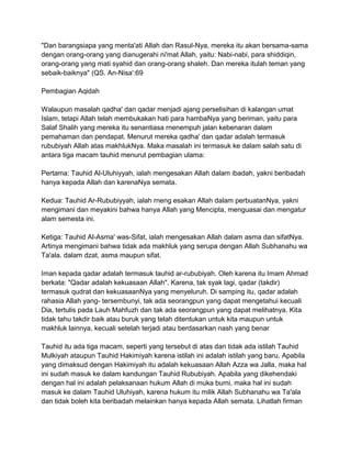 "Dan barangsiapa yang menta'ati Allah dan Rasul-Nya, mereka itu akan bersama-sama
dengan orang-orang yang dianugerahi ni'mat Allah, yaitu: Nabi-nabi, para shiddiqin,
orang-orang yang mati syahid dan orang-orang shaleh. Dan mereka itulah teman yang
sebaik-baiknya" (QS. An-Nisa':69
Pembagian Aqidah
Walaupun masalah qadha' dan qadar menjadi ajang perselisihan di kalangan umat
Islam, tetapi Allah telah membukakan hati para hambaNya yang beriman, yaitu para
Salaf Shalih yang mereka itu senantiasa rnenempuh jalan kebenaran dalam
pemahaman dan pendapat. Menurut mereka qadha' dan qadar adalah termasuk
rububiyah Allah atas makhlukNya. Maka masalah ini termasuk ke dalam salah satu di
antara tiga macam tauhid menurut pembagian ulama:
Pertama: Tauhid Al-Uluhiyyah, ialah mengesakan Allah dalam ibadah, yakni beribadah
hanya kepada Allah dan karenaNya semata.
Kedua: Tauhid Ar-Rububiyyah, ialah rneng esakan Allah dalam perbuatanNya, yakni
mengimani dan meyakini bahwa hanya Allah yang Mencipta, menguasai dan mengatur
alam semesta ini.
Ketiga: Tauhid Al-Asma' was-Sifat, ialah mengesakan Allah dalam asma dan sifatNya.
Artinya mengimani bahwa tidak ada makhluk yang serupa dengan Allah Subhanahu wa
Ta'ala. dalam dzat, asma maupun sifat.
Iman kepada qadar adalah termasuk tauhid ar-rububiyah. Oleh karena itu Imam Ahmad
berkata: "Qadar adalah kekuasaan Allah". Karena, tak syak lagi, qadar (takdir)
termasuk qudrat dan kekuasaanNya yang menyeluruh. Di samping itu, qadar adalah
rahasia Allah yang- tersembunyi, tak ada seorangpun yang dapat mengetahui kecuali
Dia, tertulis pada Lauh Mahfuzh dan tak ada seorangpun yang dapat melihatnya. Kita
tidak tahu takdir baik atau buruk yang telah ditentukan untuk kita maupun untuk
makhluk lainnya, kecuali setelah terjadi atau berdasarkan nash yang benar
Tauhid itu ada tiga macam, seperti yang tersebut di atas dan tidak ada istilah Tauhid
Mulkiyah ataupun Tauhid Hakimiyah karena istilah ini adalah istilah yang baru. Apabila
yang dimaksud dengan Hakimiyah itu adalah kekuasaan Allah Azza wa Jalla, maka hal
ini sudah masuk ke dalam kandungan Tauhid Rububiyah. Apabila yang dikehendaki
dengan hal ini adalah pelaksanaan hukum Allah di muka bumi, maka hal ini sudah
masuk ke dalam Tauhid Uluhiyah, karena hukum itu milik Allah Subhanahu wa Ta'ala
dan tidak boleh kita beribadah melainkan hanya kepada Allah semata. Lihatlah firman

 