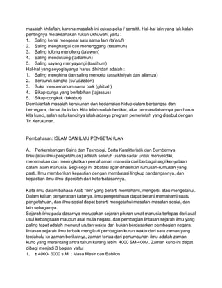 masalah khilafiah, karena masalah ini cukup peka / sensitif. Hal-hal lain yang tak kalah
pentingnya melaksanakan rukun ukhuwah, yaitu :
1. Saling kenal mengenal satu sama lain (ta‟aruf)
2. Saling menghargai dan menenggang (tasamuh)
3. Saling tolong menolong (ta‟awun)
4. Saling mendukung (tadlamun)
5. Saling sayang menyayangi (tarahum)
Hal-hal yang seyogiayanya harus dihindari adalah :
1. Saling menghina dan saling mencela (assakhriyah dan allamzu)
2. Berburuk sangka (su‟udzzdon)
3. Suka mencemarkan nama baik (ghibah)
4. Sikap curiga yang berlebihan (tajassus)
5. Sikap congkak (takabur)
Demikianlah masalah kerukunan dan kedamaian hidup dalam berbangsa dan
bernegara, damai itu indah. Kita lelah sudah bertikai, akar permasalahannya pun harus
kita kunci, salah satu kuncinya ialah adanya program pemerintah yang disebut dengan
Tri Kerukunan.

Pembahasan: ISLAM DAN ILMU PENGETAHUAN
A. Perkembangan Sains dan Teknologi, Serta Karakteristik dan Sumbernya
Ilmu (atau ilmu pengetahuan) adalah seluruh usaha sadar untuk menyelidiki,
menemukan dan meningkatkan pemahaman manusia dari berbagai segi kenyataan
dalam alam manusia. Segi-segi ini dibatasi agar dihasilkan rumusan-rumusan yang
pasti. Ilmu memberikan kepastian dengan membatasi lingkup pandangannya, dan
kepastian ilmu-ilmu diperoleh dari keterbatasannya.
Kata ilmu dalam bahasa Arab "ilm" yang berarti memahami, mengerti, atau mengetahui.
Dalam kaitan penyerapan katanya, ilmu pengetahuan dapat berarti memahami suatu
pengetahuan, dan ilmu sosial dapat berarti mengetahui masalah-masalah sosial, dan
lain sebagainya.
Sejarah ilmu pada dasarnya merupakan sejarah pikiran umat manusia terlepas dari asal
usul kebangsaan maupun asal mula negara, dan pembagian lintasan sejarah ilmu yang
paling tepat adalah menurut urutan waktu dan bukan berdasarkan pembagian negara,
lintasan sejarah ilmu terbaik mengikuti pembagian kurun waktu dari satu zaman yang
terdahulu ke zaman berikutnya, zaman tertua dari pertumbuhan ilmu adalah zaman
kuno yang merentang antra tahun kurang lebih 4000 SM-400M. Zaman kuno ini dapat
dibagi menjadi 3 bagian yaitu:
1. ± 4000- 6000 s.M : Masa Mesir dan Babilon

 
