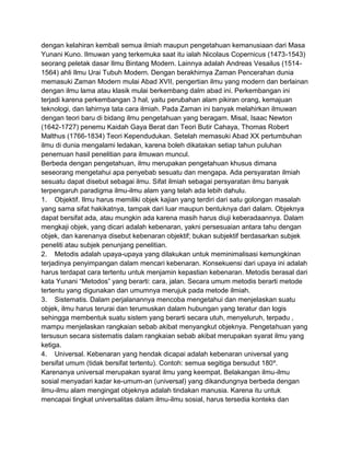 dengan kelahiran kembali semua ilmiah maupun pengetahuan kemanusiaan dari Masa
Yunani Kuno. Ilmuwan yang terkemuka saat itu ialah Nicolaus Copernicus (1473-1543)
seorang peletak dasar Ilmu Bintang Modern. Lainnya adalah Andreas Vesailus (15141564) ahli Ilmu Urai Tubuh Modern. Dengan berakhirnya Zaman Pencerahan dunia
memasuki Zaman Modern mulai Abad XVII, pengertian ilmu yang modern dan berlainan
dengan ilmu lama atau klasik mulai berkembang dalm abad ini. Perkembangan ini
terjadi karena perkembangan 3 hal, yaitu perubahan alam pikiran orang, kemajuan
teknologi, dan lahirnya tata cara ilmiah. Pada Zaman ini banyak melahirkan ilmuwan
dengan teori baru di bidang ilmu pengetahuan yang beragam. Misal, Isaac Newton
(1642-1727) penemu Kaidah Gaya Berat dan Teori Butir Cahaya, Thomas Robert
Malthus (1766-1834) Teori Kependudukan. Setelah memasuki Abad XX pertumbuhan
ilmu di dunia mengalami ledakan, karena boleh dikatakan setiap tahun puluhan
penemuan hasil penelitian para ilmuwan muncul.
Berbeda dengan pengetahuan, ilmu merupakan pengetahuan khusus dimana
seseorang mengetahui apa penyebab sesuatu dan mengapa. Ada persyaratan ilmiah
sesuatu dapat disebut sebagai ilmu. Sifat ilmiah sebagai persyaratan ilmu banyak
terpengaruh paradigma ilmu-ilmu alam yang telah ada lebih dahulu.
1. Objektif. Ilmu harus memiliki objek kajian yang terdiri dari satu golongan masalah
yang sama sifat hakikatnya, tampak dari luar maupun bentuknya dari dalam. Objeknya
dapat bersifat ada, atau mungkin ada karena masih harus diuji keberadaannya. Dalam
mengkaji objek, yang dicari adalah kebenaran, yakni persesuaian antara tahu dengan
objek, dan karenanya disebut kebenaran objektif; bukan subjektif berdasarkan subjek
peneliti atau subjek penunjang penelitian.
2. Metodis adalah upaya-upaya yang dilakukan untuk meminimalisasi kemungkinan
terjadinya penyimpangan dalam mencari kebenaran. Konsekuensi dari upaya ini adalah
harus terdapat cara tertentu untuk menjamin kepastian kebenaran. Metodis berasal dari
kata Yunani “Metodos” yang berarti: cara, jalan. Secara umum metodis berarti metode
tertentu yang digunakan dan umumnya merujuk pada metode ilmiah.
3. Sistematis. Dalam perjalanannya mencoba mengetahui dan menjelaskan suatu
objek, ilmu harus terurai dan terumuskan dalam hubungan yang teratur dan logis
sehingga membentuk suatu sistem yang berarti secara utuh, menyeluruh, terpadu ,
mampu menjelaskan rangkaian sebab akibat menyangkut objeknya. Pengetahuan yang
tersusun secara sistematis dalam rangkaian sebab akibat merupakan syarat ilmu yang
ketiga.
4. Universal. Kebenaran yang hendak dicapai adalah kebenaran universal yang
bersifat umum (tidak bersifat tertentu). Contoh: semua segitiga bersudut 180º.
Karenanya universal merupakan syarat ilmu yang keempat. Belakangan ilmu-ilmu
sosial menyadari kadar ke-umum-an (universal) yang dikandungnya berbeda dengan
ilmu-ilmu alam mengingat objeknya adalah tindakan manusia. Karena itu untuk
mencapai tingkat universalitas dalam ilmu-ilmu sosial, harus tersedia konteks dan

 
