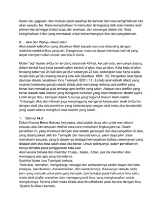 Suatu ide, gagasan, dan motivasi pada awalnya bersumber dari rasa keingintahuan kita
akan sesuatu hal. Rasa keingintahuan ini kemudian dirangsang oleh alam melalui akal
pikiran kita sehingga timbul suatu ide, motivasi, dan semangat dalam diri. Rasa
keingintahuan inilah yang mendasari untuk berkembangnya ilmu dan pengetahuan.
B. Akal dan Wahyu dalam Islam
Akal adalah kelebihan yang diberikan Allah kepada manusia dibanding dengan
makhluk-makhluk-Nya yang lain. Dengannya, manusia dapat membuat hal-hal yang
dapat mempermudah urusan mereka di dunia.
Materi “aql” dalam al-Qur‟an terulang sebanyak 49 kali, kecuali satu, semuanya datang
dalam bentuk kata kerja seperti dalam bentuk ta‟qilun atau ya‟qilun. Kata kerja ta‟qilun
terulang sebanyak 24 kali dan ya‟qilun sebanyak 22 kali, sedangkan kata kerja a‟qala,
na‟qilu dan ya‟qilu masing-masing satu kali (Qardawi, 1998: 19). Pengertian akal dapat
dijumpai dalam penjelasan ibnu Taimiyah (2001: 18). Lafadz akal adalah lafadz yang
mujmal (bermakna ganda) sebab lafadz akal mencakup tentang cara berfikir yang
benar dan mencakup pula tentang cara berfikir yang salah. Adapun cara berfikir yang
benar adalah cara berpikir yang mengikuti tuntunan yang telah ditetapkan dalam syar‟a.
Lebih lanjut, Ibnu Taimiyah dalam bukunya yang berjudul Hukum Islam dalam
Timbangan Akal dan Hikmah juga menyinggung mengenai kesesuaian nash al-Qur‟an
dengan akal, jika ada pemikiran yang bertentangna dengan akal maka akal tersebutlah
yang salah karena mengikuti cara berpikir yang salah.
1. Definisi Akal
Dalam Kamus Besar Bahasa Indonesia, akal adalah daya pikir untuk memahami
sesuatu atau kemampuan melihat cara-cara memahami lingkungannya. Dalam
penelitian ini, yang dimaksud dengan akal adalah gabungan dari dua pengertian di atas,
yang disampaikan oleh ibn Taimiyah dan menurut kamus, yakni daya pikir untuk
memahami sesuatu, yang di dalamnya terdapat kemungkinan bahwa pemahaman yang
didapat oleh akal bisa salah atau bisa benar. Untuk selanjutnya, dalam penelitian ini
hanya terbatas pada penggunaan kata akal.
Akal secara bahasa dari mashdar Ya‟qilu, „Aqala, „Aqlaa, jika dia menahan dan
memegang erat apa yang dia ketahui.
Syaikhul Islam Ibnu Taimiyah berkata,
„Kata akal, menahan, mengekang, menjaga dan semacamnya adalah lawan dari kata
melepas, membiarkan, menelantarkan, dan semacamnya. Keduanya nampak pada
jisim yang nampak untuk jisim yang nampak, dan terdapat pada hati untuk ilmu batin,
maka akal adalah menahan dan memegang erat ilmu, yang mengharuskan untuk
mengikutinya. Karena inilah maka lafadz akal dimuthlakkan pada berakal dengan ilmu.
Syaikh Al Albani berkata,

 