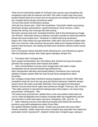“Akal menurut asal bahasa adalah At Tarbiyyah yaitu sesuatu yang mengekang dan
mengikatnya agar tidak lari kekanan dan kekiri. Dan tidak mungkin bagi orang yang
berakal tersebut tidak lari ke kanan dan kiri kecuali jika dia mengikuti kitab dan sunnah
dan mengikat dirinya dengan pemahaman salaf.”
Al Imam Abul Qosim Al Ashbahany berkata,
”akal ada dua macam yaitu : thabi‟i dan diusahakan. Yang thabi‟i adalah yang datang
bersamaan dengan yang kelahiran, seperti kemampuan untuk menyusu, makan,
tertawa bila senang, dan menangis bila tidak senang.
Kemudian seorang anak akan mendapat tambahan akal di fase kehidupannya hingga
usia 40 tahun. Saat itulah sempurna akalnya, kemudian sesudah itu berkurang akalnya
sampai ada yang menjadi pikun. Tambahan ini adalah akal yang diusahakan.
Adapun ilmu maka setiap hari juga bertambah, batas akhir menuntut ilmu adalah batas
akhir umur manusia, maka seorang manusia akan selalu butuh kepada tambahan ilmu
selama masih bernyawa, dan kadang dia tidak butuh tambahan akal jika sudah sampai
puncaknya.
Hal ini menunjukan bahwa akal lebih lemah dibanding ilmu, dan bahwasanya agama
tidak bisa dijangkau dengan akal, tetapi agama dijangkau dengan ilmu.
2. Pemuliaan Islam Terhadap Akal
Islam sangat memperhatikan dan memuliakan akal, diantara hal yang menunjukan
perhatian dan penghormatan islam kepada akal adalah :
1. Islam memerintahkan manusia untuk menggunakan akal dalam rangka
mendapatkan hal-hal yang bermanfaat bagi kehidupannya.
Islam mengarahkan kekuatan akal kepada tafakkur (memikirkan) dan merenungi
(tadabbur) ciptaan-ciptaan Allah dan syari‟at-syari‟atnya sebagaimana dalam
firmanNya,
Dan mengapa mereka tidak memikirkan tentang (kejadiaan) diri mereka? Allah tidak
menjadikan langit dan bumi dan apa yang ada diantara keduanya melainkan dengan
(tujuan) benar dan waktu yang telah ditentukan, Dan sesungguhnya kebanyakan
diantara manusia benar-benar ingkar akan pertemuan dengan Tuhannya. (QS. Ar-Rum)
“ Dan dalam qishash itu ada (jaminan kelangsungan) hidup bagimu, hai orang-orang
yang berakal”, (Al Baqarah : 184),
“Hai orang-orang yang beriman, apabila diseru untuk menunaikan sholat pada hari
Jum‟at, maak bersegeralah kamu kepada mengingat Allah dan tinggalkanlah jual beli.
yang demikian itu lebih baik bagimu jika kamu mengetahui. (QS. Jumu‟ah : 9).
2. Islam melarang manusia untuk taklid buta kepada adat istiadat dan pemikiranpemikiran yang bathil sebagaimana dalam firman Allah,
Dan apabila dikatakan kepada mereka, ”Ikutilah apa yang telah diturunkan Allah,”
mereka menjawab, “(tidak), tetapi kami hanya mengikuti apa yang telah kami dapati dari
(perbuatan) nenek moyang kami”, (Apakah mereka akan mengikuti juga), walaupun

 
