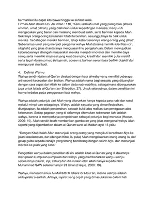 bermanfaat itu dapat kita bawa hingga ke akhirat kelak.
Firman Allah dalam QS. Ali Imran : 110, “Kamu adalah umat yang paling baik (khaira
ummah, umat pilihan), yang dilahirkan untuk kepentingan manusia; menyuruh
mengerjakan yang benar dan melarang membuat salah, serta beriman kepada Allah.
Sekranya orang-orang keturunan Kitab itu beriman, sesungguhnya itu baik untuk
mereka. Sebahagian mereka beriman, tetapi kebanyakannya orang-orang yang jahat”.
Sebenarnya umat yang menjadi pengamal wahyu Allah (Islam) memiliki identitas (ciri,
sibghah) yang jelas di antaranya menguasai ilmu pengetahuan. Dalam mewujudkan
keberadaannya ditengah masyarakat mereka menjadi innovator dan memiliki daya
saing serta memiliki imajinasi yang kuat disamping kreatif dan memiliki pula inisiatif
serta teguh dalam prinsip (istiqamah, consern), bahkan senantiasa berfikir objektif dan
mempunyai akal budi.
4. Definisi Wahyu
Wahyu sendiri dalam al-Qur‟an disebut dengan kata al-wahy yang memiliki beberapa
arti seperti kecepatan dan bisikan. Wahyu adalah nama bagi sesuatu yang dituangkan
dengan cara cepat dari Allah ke dalam dada nabi-nabiNya, sebagaimana dipergunakan
juga untuk lafadz al-Qur‟an (as- Shieddiqy: 27). Untuk selanjutnya, dalam penelitian ini
hanya terbatas pada penggunaan kata wahyu.
Wahyu adalah petunjuk dari Allah yang diturunkan hanya kepada para nabi dan rasul
melalui mimpi dan sebagainya. Wahyu adalah sesuatu yang dimanifestasikan,
diungkapkan. Ia adalah pencerahan, sebuah bukti atas realitas dan penegasan atas
kebenaran. Setiap gagasan yang di dalamnya ditemukan kebenaran ilahi adalah
wahyu, karena ia memperkaya pengetahuan sebagai petunjuk bagi manusia (Haque,
2000: 10). Allah sendiri telah memberikan gambaran yang jelas mengenai wahyu ialah
seperti yang digambarkan dalam al-Qur‟an surat al-Maidah ayat 16 yaitu:
“Dengan Kitab Itulah Allah menunjuki orang-orang yang mengikuti keredhaan-Nya ke
jalan keselamatan, dan (dengan Kitab itu pula) Allah mengeluarkan orang-orang itu dari
gelap gulita kepada cahaya yang terang benderang dengan seizin-Nya, dan menunjuki
mereka ke jalan yang lurus”
Pengertian wahyu dalam penelitian di sini adalah kitab al-Qur‟an yang di dalamnya
merupakan kumpulan-kumpulan dari wahyu yang membenarkan wahyu-wahyu
sebelumnya (taurat, injil, zabur) dan diturunkan oleh Allah hanya kepada Nabi
Muhammad SAW selama hampir 23 tahun (Haque, 2000: 19).
Wahyu, menurut Kamus Al-Mufrâdât fî Ghara`ibi`l-Qur`ân, makna aslinya adalah
al-„Isyaratu`s-sarî‟ah. Artinya, isyarat yang cepat yang dimasukkan ke dalam hati

 