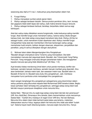 seseorang atau ilqâ‟un fi`r-rau`i, maksudnya yang disampaikan dalam hati.
5. Fungsi Wahyu
1. Wahyu merupakan sumber pokok ajaran Islam.
2. Wahyu sebagai landasan berpikir. Semua produk pemikiran (ilmu, teori, konsep
dan gagasan) tidak boleh lepas dari wahyu, baik makna tersirat maupun tersurat.
3. Wahyu sebagai landasan berbuat, bersikap, berperilaku dalam semua segi
kehidupan.
Akal dan wahyu kalau diletakkan secara fungsionalis, maka keduanya saling memiliki
fungsi. Akal memiliki fungsi untuk memahami wahyu, karena wahyu ditulis dengan
bahasa Arab, dan tidak setiap orang dapat memahami teks Arab. Wahyu (Al Qur‟an
sebagai hudan, untuk memahami hudan diperlukan akal. Wahyu memiliki fungsi
mengarahkan kerja akal dan memberikan informasi kandungan wahyu yangg
memerlukan bukti empiris, bahkan dengan observasi, eksperimen, penyelidikan dan
penelitian, yang ini semua dikerjakan dengan akal pikiran.
C. Motivasi Islam dalam Mengembangkan Ilmu Pengetahuan
"Bacalah dengan (menyebut) nama Tuhanmu yang menciptakan. Dia telah
menciptakan manusia dari segumpal darah. Bacalah, dan Tuhanmulah Yang Paling
Pemurah. Yang mengajar (manusia) dengan perantaraan kalam. Dia mengajarkan
kepada manusia apa yang tidak diketahuinya" (Al-'Alaq : 1-5)
Ayat tersebut diatas mendorong Umat Islam untuk pandai membaca, berfikir dan
berkreasi. semakin banyak membaca, semakin banyak manfaat yang diperoleh. Ilmu
akan bertambah, bahasa makin baik, dan wawasan makin luas. Bacalah alam ini.
Bacalah Al Qur'an ini. Bacalah buku-buku ilmu pengetahuan. Jadi, membaca
merupakan kunci pembuka untuk mempelajari ilmu pengetahuan.
Islam sangat menghargai ilmu pengetahuan sebagaimana yang dicerminkan dalam
wahyu pertama yang diturunkan kepada Nabi Muhammad SAW tersebut diatas. Begitu
besar perhatian Islam terhadap ilmu pengetahuan, sehingga setiap orang Islam baik
laki-laki maupun perempuan diwajibkan untuk menuntut ilmu.
Sabda Nabi : "Mencari ilmu itu wajib bagi setiap orang Islam laki-laki dan perempuan"
(HR. Ibnu Abdil Bar). Dimanapun ilmu berada, Islam memerintahkan untuk mencarinya.
Sabda Nabi : "Carilah ilmu meskipun di negeri Cina" (HR Ibnu 'Adi dan Baihaqi).
Menuntut ilmu dalam Islam tidak berhenti pada batas usia tertentu, melainkan
dilaksanakan seumur hidup. tegasya dalam hal menuntut ilmu tidak ada istilah "sudah
tua". Selama hayat masih dikandung badan, manusia wajib menuntut ilmu. Hanya

 