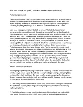 Allah pada surat Yusuf ayat 40. [Al-Ustadz Yazid bin Abdul Qadir Jawas]
Perkembangan Aqidah
Pada masa Rasulullah SAW, aqidah bukan merupakan disiplin ilmu tersendiri karena
masalahnya sangat jelas dan tidak terjadi perbedaan-perbedaan faham, kalaupun
terjadi langsung diterangkan oleh beliau. Makanya kita dapatkan keterangan para
sahabat yang artinya berbunyi : "Kita diberikan keimanan sebelum Al-Qur'an"
Nah, pada masa pemerintahan khalifah Ali bin Abi Thalib timbul pemahaman pemahaman baru seperti kelompok Khawarij yang mengkafirkan Ali dan Muawiyah
karena melakukan tahkim lewat utusan masing-masing yaitu Abu Musa Al-Asy'ari dan
Amru bin Ash. Timbul pula kelompok Syiah yang menuhankan Ali bin Abi Thalib dan
timbul pula kelompok dari Irak yang menolak takdir dipelopori oleh Ma'bad Al-Juhani
(Riwayat ini dibawakan oleh Imam Muslim, lihat Syarh Shohih Muslim oleh Imam
Nawawi, jilid 1 hal. 126) dan dibantah oleh Ibnu Umar karena terjadinya penyimpanganpenyimpangan. Para ulama menulis bantahan-bantahan dalam karya mereka.
Terkadang aqidah juga digunakan dengan istilah Tauhid, ushuluddin (pokok-pokok
agama), As-Sunnah (jalan yang dicontohkan Nabi Muhammad), Al-Fiqhul Akbar (fiqih
terbesar), Ahlus Sunnah wal Jamaah (mereka yang menetapi sunnah Nabi dan
berjamaah) atau terkadang menggunakan istilah ahlul hadits atau salaf yaitu mereka
yang berpegang atas jalan Rasulullah SAW dari generasi abad pertama sampai
generasi abad ketiga yang mendapat pujian dari Nabi SAW. Ringkasnya : Aqidah
Islamiyah yang shahih bisa disebut Tauhid, fiqih akbar, dan ushuluddin. Sedangkan
manhaj (metode) dan contohnya adalah ahlul hadits, ahlul sunnah dan salaf.
Bahaya Penyimpangan Aqidah
Penyimpangan pada aqidah yang dialami oleh seseorang berakibat fatal dalam seluruh
kehidupannya, bukan saja di dunia tetapi berlanjut sebagai kesengsaraan yang tidak
berkesudahan di akherat kelak. Dia akan berjalan tanpa arah yang jelas dan penuh
dengan keraguan dan menjadi pribadi yang sakit personaliti. Biasanya penyimpangan
itu disebabkan oleh sejumlah faktor diantaranya :
1. Tidak menguasainya pemahaman aqidah yang benar karena kurangnya pengertian
dan perhatian. Akibatnya berpaling dan tidak jarang menyalahi bahkan menentang
aqidah yang benar.
2. Fanatik kepada peninggalan adat dan keturunan. Karena itu dia menolak aqidah
yang benar. Seperti firman Allah SWT tentang ummat terdahulu yang keberatan

 