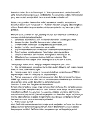 tercantum dalam Surat Az-Zumar ayat 18: “Maka gembirakanlah hamba-hamba-Ku
yang menginventarisasi pendapat-pendapat, lalu mengikuti yang terbaik. Mereka itulah
yang memperoleh petunjuk Allah dan mereka itulah kaum intelektual”.
Ketiga, menggunakan daya nazhar (nalar) semaksimal mungkin, sebagaimana
tercantum dalam Surat Yunus ayat 101: “Katakan: nalarilah apa yang ada di langit dan
di bumi. Dan tidaklah berguna segala ayat dan peringatan itu bagi kaum yang tidak
percaya”.
Menurut Surat Ali Imran 191-194, seorang ilmuwan atau intelektual Muslim harus
mempunyai sifat-sifat sebagai berikut:
1. Senantiasa dalam kondisi zikir, memelihara komitmen kepada ajaran Allah.
2. Mengembangkan daya fikir dalam menalari ciptaan Allah.
3. Memanfaatkan potensi dan kesempatan yang disediakan Allah.
4. Menjauhi perilaku menyimpang dari ajaran Allah.
5. Siap membela kebenaran dan keadilan serta memberantas kezaliman.
6. Teguh beriman kepada Allah dan Rasul dalam sikap dan perilaku.
7. Menyadari kekhilafan dan berusaha meningkatkan kemampuan diri.
8. Ikhlas berkorban mempersembahkan bakti hanya kepada Allah.
9. Berwawasan masa depan untuk kebahagiaan di dunia dan di akhirat.
Terdapat tiga alasan pokok, mengapa kita perlu menguasai iptek, yaitu :
1. Ilmu pengetahuan yg berasal dari dunia Islam sudah diboyong oleh negara-negara
barat. Ini fakta, tidak bisa dipungkiri.
2. Negara-negara barat berupaya mencegah terjadinya pengembangan IPTEK di
negara-negara Islam. Ini fakta yang tak dapat dipungkiri.
3. Adanya upaya-upaya untuk melemahkan umat Islam dari memikirkan kemajuan
IPTEK-nya, misalnya umat Islam disodori persoalan-persoalan klasik agar umat Islam
sibuk sendiri, ramai sendiri dan akhirnya bertengkar sendiri.
Sumber – Sumber Ilmu Pengetahuan Dalam Islam
Setelah kita mengetahui betapa tinggi perhatian Islam terhadap ilmu pengetahuan dan
betapa Allah SWT mewajibkan kepada kaum muslimin untuk belajar dan terus belajar,
maka Islampun telah mengatur dan menggariskan kepada ummatnya agar mereka
menjadi ummat yang terbaik (dalam ilmu pengetahuan dan dalam segala hal) dan agar
mereka tidak salah dan tersesat, dengan memberikan bingkai sumber pengetahuan
berdasarkan urutan kebenarannya sebagai berikut:
1. Al-Qur‟an dan Sunnah :
Allah SWT telah memerintahkan hamba-Nya untuk menjadikan al-Qur‟an dan Sunnah
sebagai sumber pertama ilmu pengetahuan. Hal ini dikarenakan keduanya adalah
langsung dari sisi Allah SWT dan dalam pengawasannya, sehingga terjaga dari

 