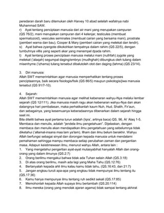 peredaran darah baru ditemukan oleh Harvey 10 abad setelah wafatnya nabi
Muhammad SAW.
r) Ayat tentang penciptaan manusia dari air mani yang merupakan campuran
(QS 76/2), mani merupakan campuran dari 4 kelenjar, testicules (membuat
spermatozoid), vesicules seminates (membuat cairan yang bersama mani), prostrate
(pemberi warna dan bau), Cooper & Mary (pemberi cairan yang melekat dan lendir).
s) Ayat bahwa zyangote dikokohkan tempatnya dalam rahim (QS 22/5), dengan
tumbuhnya villis yang seperti akar yang menempel dpada rahim.
t) Ayat tentang proses penciptaan manusia melalui mani (nuthfah) zygote yang
melekat („alaqah) segumpal daging/embryo (mudhghah) dibungkus oleh tulang dalam
misenhyme („izhama) tulang tersebut dibalutoleh otot dan daging (lahma) (QS 23/14).
3. Diri manusia:
Allah SWT memerintahkan agar manusia memperhatikan tentang proses
penciptaannya, baik secara fisiologis/fisik (QS 86/5) maupun psikologis/jiwa manusia
tersebut (QS 91/7-10).
4. Sejarah:
Allah SWT memerintahkan manusia agar melihat kebenaran wahyu-Nya melalui lembar
sejarah (QS 12/111). Jika manusia masih ragu akan kebenaran wahyu-Nya dan akan
datangnya hari pembalasan, maka perhatikanlah kaum Nuh, Hud, Shalih, Fir‟aun,
dan sebagainya, yang kesemuanya keberadaannya dibenarkan dalam sejarah hingga
saat ini.
Bila diteliti bahwa ayat pertama turun adalah (Iqra‟, artinya baca) QS. 96, Al „Alaq 1-5.
Membaca dan menulis, adalah “jendela ilmu pengetahuan”. Dijelaskan, dengan
membaca dan menulis akan mendapatkan ilmu pengetahuan yang sebelumnya tidak
diketahui („allamal-insana maa lam ya‟lam). Ilham dan ilmu belum berakhir. Wahyu
Allah berfungsi sebagai sinyal dan dorongan kepada manusia untuk mendalami
pemahaman sehingga mampu membaca setiap perubahan zaman dan pergantian
masa. Adapun keistimewaan ilmu, menurut wahyu Allah, antara lain :
1. Yang mengetahui pengertian ayat-ayat mutasyabihat hanyalah Allah dan orangorang yang dalam ilmunya (QS.2:7)
2. Orang berilmu mengakui bahwa tidak ada Tuhan selain Allah (QS.3:18)
3. Di atas orang berilmu, masih ada lagi yang Maha Tahu (QS.12:76)
4. Bertanyalah kepada ahli ilmu kalau kamu tidak tahu, (QS.16:43, dan 21:7)
5. Jangan engkau turuti apa-apa yang engkau tidak mempunyai ilmu tentang itu
(QS.17:36)
6. Kamu hanya mempunyai ilmu tentang ruh sedikit sekali (QS.17:85)
7. Memohonlah kepada Allah supaya ilmu bertambah (QS.20:114)
8. Ilmu mereka (orang yang menolak ajaran agama) tidak sampai tentang akhirat

 