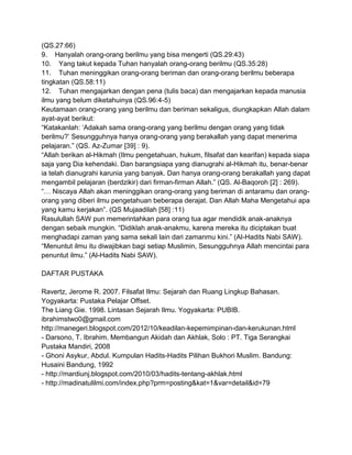 (QS.27:66)
9. Hanyalah orang-orang berilmu yang bisa mengerti (QS.29:43)
10. Yang takut kepada Tuhan hanyalah orang-orang berilmu (QS.35:28)
11. Tuhan meninggikan orang-orang beriman dan orang-orang berilmu beberapa
tingkatan (QS.58:11)
12. Tuhan mengajarkan dengan pena (tulis baca) dan mengajarkan kepada manusia
ilmu yang belum diketahuinya (QS.96:4-5)
Keutamaan orang-orang yang berilmu dan beriman sekaligus, diungkapkan Allah dalam
ayat-ayat berikut:
“Katakanlah: „Adakah sama orang-orang yang berilmu dengan orang yang tidak
berilmu?‟ Sesungguhnya hanya orang-orang yang berakallah yang dapat menerima
pelajaran.” (QS. Az-Zumar [39] : 9).
“Allah berikan al-Hikmah (Ilmu pengetahuan, hukum, filsafat dan kearifan) kepada siapa
saja yang Dia kehendaki. Dan barangsiapa yang dianugrahi al-Hikmah itu, benar-benar
ia telah dianugrahi karunia yang banyak. Dan hanya orang-orang berakallah yang dapat
mengambil pelajaran (berdzikir) dari firman-firman Allah.” (QS. Al-Baqoroh [2] : 269).
“… Niscaya Allah akan meninggikan orang-orang yang beriman di antaramu dan orangorang yang diberi ilmu pengetahuan beberapa derajat. Dan Allah Maha Mengetahui apa
yang kamu kerjakan”. (QS Mujaadilah [58] :11)
Rasulullah SAW pun memerintahkan para orang tua agar mendidik anak-anaknya
dengan sebaik mungkin. “Didiklah anak-anakmu, karena mereka itu diciptakan buat
menghadapi zaman yang sama sekali lain dari zamanmu kini.” (Al-Hadits Nabi SAW).
“Menuntut ilmu itu diwajibkan bagi setiap Muslimin, Sesungguhnya Allah mencintai para
penuntut ilmu.” (Al-Hadits Nabi SAW).
DAFTAR PUSTAKA
Ravertz, Jerome R. 2007. Filsafat Ilmu: Sejarah dan Ruang Lingkup Bahasan.
Yogyakarta: Pustaka Pelajar Offset.
The Liang Gie. 1998. Lintasan Sejarah Ilmu. Yogyakarta: PUBIB.
ibrahimstwo0@gmail.com
http://manegeri.blogspot.com/2012/10/keadilan-kepemimpinan-dan-kerukunan.html
- Darsono, T. Ibrahim. Membangun Akidah dan Akhlak, Solo : PT. Tiga Serangkai
Pustaka Mandiri, 2008
- Ghoni Asykur, Abdul. Kumpulan Hadits-Hadits Pilihan Bukhori Muslim. Bandung:
Husaini Bandung, 1992
- http://mardiunj.blogspot.com/2010/03/hadits-tentang-akhlak.html
- http://madinatulilmi.com/index.php?prm=posting&kat=1&var=detail&id=79

 
