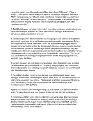 menerima aqidah yang dibawa oleh para Nabi dalam Surat Al-Baqarah 170 yang
artinya : "Dan apabila dikatakan kepada mereka, "Ikutlah apa yang telah diturunkan
Allah," mereka menjawab: "(Tidak), tetapi kami hanya mengikuti apa yang telah kami
dapati dari (perbuatan) nenek moyang kami." (Apabila mereka akan mengikuti juga),
walaupun nenek moyang mereka itu tidak mengetahui suatu apapun, dan tidak
mendapat petunjuk."
3. Taklid buta kepada perkataan tokoh-tokoh yang dihormati tanpa melalui seleksi yang
tepat sesuai dengan argumen Al-Qur'an dan Sunnah. Sehingga apabila tokoh
panutannya sesat, maka ia ikut tersesat.
4. Berlebihan (ekstrim) dalam mencintai dan mengangkat para wali dan orang sholeh
yang sudah meninggal dunia, sehingga menempatkan mereka setara dengan Tuhan,
atau dapat berbuat seperti perbuatan Tuhan. Hal itu karena menganggap mereka
sebagai penengah/arbiter antara dia dengan Allah. Kuburan-kuburan mereka dijadikan
tempat meminta, bernadzar dan berbagai ibadah yang seharusnya hanya ditujukan
kepada Allah. Demikian itu pernah dilakukan oleh kaumnya Nabi Nuh AS ketika mereka
mengagungkan kuburan para sholihin. Lihat Surah Nuh 23 yang artinya : "Dan jangan
pula sekali-kali kamu meninggalkan penyembahan) Wadd, dan jangan pula Suwa',
Yaghuts, Ya'uq dan Nasr."
5. Lengah dan acuh tak acuh dalam mengkaji ajara Islam disebabkan silau terhadap
peradaban Barat yang materialistik itu. Tak jarang mengagungkan para pemikir dan
ilmuwan Barat serta hasil teknologi yang telah dicapainya sekaligus menerima tingkah
laku dan kebudayaan mereka.
6. Pendidikan di dalam rumah tangga, banyak yang tidak berdasar ajaran Islam,
sehingga anak tumbuh tidak mengenal aqidah Islam. Pada hal Nabi Muhammad SAW
telah memperingatkan yang artinya : "Setiap anak terlahirkan berdasarkan fithrahnya,
maka kedua orang tuanya yang meyahudikannya, menashranikannya, atau
memajusikannya" (HR: Bukhari).
Apabila anak terlepas dari bimbingan orang tua, maka anak akan dipengaruhi oleh
acara / program televisi yang menyimpang, lingkungannya, dan lain sebagainya.
7. Peranan pendidikan resmi tidak memberikan porsi yang cukup dalam pembinaan
keagamaan seseorang. Bayangkan, apa yang bisa diperoleh dari 2 jam seminggu
dalam pelajaran agama, itupun dengan informasi yang kering. Ditambah lagi mass
media baik cetak maupun elektronik banyak tidak mendidik kearah aqidah bahkan
mendistorsinya secara besar-besaran.

 