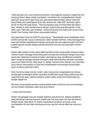 Tidak ada jalan lain untuk menghindar bahkan menyingkirkan pengaruh negatif dari halhal yang disebut diatas adalah mendalami, memahami dan mengaplikasikan Aqidah
Islamiyah yang shahih agar hidup kita yang sekali dapat berjalan sesuai kehendak
Sang Khalik demi kebahagiaan dunia dan akherat kita, Allah SWT berfirman dalam
Surah An-Nisa' 69 yang artinya : "Dan barangsiapa yang menta'ati Allah dan RasulNya, mereka itu akan bersama-sama dengan orang-orang yang dianugerahi ni'mat
Allah, yaitu: Nabi-nabi, para shiddiqin, orang-orang yang mati syahid dan orang-orang
shaleh. Dan mereka itulah teman yang sebaik-baiknya."
Dan juga dalam Surah An-Nahl 97 yang artinya : "Barangsiapa yang mengerjakan amal
shaleh baik laki-laki maupun perempuan, dalam keadaan beriman, maka sesungguhnya
akan kami berikan kepadanya kehidupan yang baik dan sesungguhnya akan kami beri
balasan kepada mereka dengan pahala yang lebih baik dari apa yang telah mereka
kerjakan."
Akidah Islam adalah prinsip utama dalam pemikiran Islami yang dapat membina setiap
individu muslim sehingga memandang alam semesta dan kehidupan dengan kaca mata
tauhid dan melahirkan konotasi-konotasi valid baginya yang merefleksikan persfektif
Islam mengenai berbagai dimensi kehidupan serta menumbuhkan perasaan-perasaan
yang murni dalam dirinya. Atas dasar ini, akidah mencerminkan sebuah unsur kekuatan
yang mampu menciptakan mu‟jizat dan merealisasikan kemenangan-kemenangan
besar di zaman permulaan Islam.
Demi membina setiap individu muslim, perlu kiranya kita mengingatkannya tentang
sumbangsih-sumbangsih akidah yang telah dimiliki oleh orang-orang sebelumnya dan
meyakinkannya akan validitas akidah itu dalam setiap zaman dan keselarasannya
dengan segala era.
Kita bisa menyimpulkan peranan penting akidah dalam membina manusia di berbagai
sisi dan dimensi kehidupan dalam poin-poin berikut :
1. Dalam Sisi Pemikiran.
Akidah menganggap manusia sebagai makhluk yang terhormat. Adapun kesalahan
yang terkadang menimpa manusia, adalah satu hal yang biasa dan bisa diantisipasi
dengan taubat. Atas dasar ini, akidah meyakinkannya bahwa ia mampu untuk
meningkatkan diri dan tidak membuatnya putus asa dari rahmat Allah dan ampunanNya

 