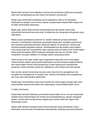 Akidah telah berhasil memerdekakan manusia dari penindasan politik para penguasa
zalim dan membebaskannya dari tradisi menuhankan manusia lain.
Akidah juga memberikan kebebasan penuh kepadanya. Namun ia membatasi
kebebasan itu dengan hukum-hukum syariat, penghambaan kepada Allah supaya hal
itu tidak menimbulkan kekacauan.
Begitu juga, akidah telah berhasil membebaskannya dari jeratan hawa nafsu,
menyembah fenomena-fenomena alam di sekitarnya dan dongengan-dongengan yang
tidak benar.
Melalui proses pembebasn pemikiran ini, akidah melakukan proses pembinaan
manusia. Ia memberikan kedudukan yang layak kepada akal, mengakui peranannya
dan membuka cakrawala pemikiran yang luas baginya. Di samping itu, akidah juga
membuka jendela keghaiban baginya, membebaskannya dari jeratan ruang lingkup
indra yang sempit dan mengarahkan daya ciptanya yang luar biasa untuk merenungkan
tanda-tanda kekuasaan Allah di segenap cakrawala raya dan diri mereka, serta
menjadikan renungan (tafakkur) ini sebagai ibadah yang paling utama.
Tidak sampai di situ saja, akidah juga mengarahkan daya akal untuk menyingkap
rahasia-rahasia sejarah yang pernah terjadi pada umat dan bangsa-bangsa terdahulu,
dan merenungkan hikmah yang tersembunyi di balik syariat guna mengokohkan
keyakinan muslim terhadap syariat dan validitasnya untuk setiap masa dan tempat.
Dari sisi lain, akidah mendorong manusia untuk menuntut ilmu pengetahuan dan
mengikat ilmu pengetahuan itu dengan iman. Karena memisahkan ilmu pengetahuan
dari iman akan menimbulkan akibat jelek.
Akidah juga memerintahkan akal untuk meneliti dan merenungkan dengan teliti untuk
menyimpulkan sebuah Ushuluddin dan melarangnya untuk bertaklid dalam hal itu.
2. Dalam Sisi Sosial.
Akidah telah berhasil melakukan perombakan besar dalam sisi ini. Di saat masyarakat
Jahiliah hanya mementingkan diri mereka dan kemaslahatannya, dengan mengenal
akidah, mereka relah mengorbankan segala yang mereka miliki demi agama dan
kepentingan sosial.
Akidah telah berhasil menghancurkan tembok pemisah yang memisahkan antara
ketamakan manusia akan kemaslahatan-kemaslahatan pribadinya dan jiwa berkorban

 