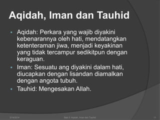 3/14/2014 Bab 3: Aqidah, Iman dan Tauhid 11
 Aqidah: Perkara yang wajib diyakini
kebenarannya oleh hati, mendatangkan
ketenteraman jiwa, menjadi keyakinan
yang tidak tercampur sedikitpun dengan
keraguan.
 Iman: Sesuatu ang diyakini dalam hati,
diucapkan dengan lisandan diamalkan
dengan angota tubuh.
 Tauhid: Mengesakan Allah.
Aqidah, Iman dan Tauhid
 