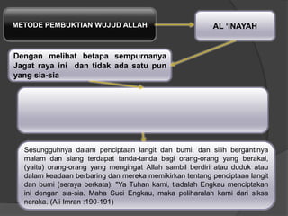 METODE PEMBUKTIAN WUJUD ALLAH AL „INAYAH
Dengan melihat betapa sempurnanya
Jagat raya ini dan tidak ada satu pun
yang sia-sia
Sesungguhnya dalam penciptaan langit dan bumi, dan silih bergantinya
malam dan siang terdapat tanda-tanda bagi orang-orang yang berakal,
(yaitu) orang-orang yang mengingat Allah sambil berdiri atau duduk atau
dalam keadaan berbaring dan mereka memikirkan tentang penciptaan langit
dan bumi (seraya berkata): "Ya Tuhan kami, tiadalah Engkau menciptakan
ini dengan sia-sia. Maha Suci Engkau, maka peliharalah kami dari siksa
neraka. (Ali Imran :190-191)
 