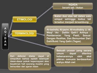A
Q
I
D
A
H
ETIMOLOGI
TERMINOLOGI
„AQADA
berarti tali / ikatan
At-tashdiq Al-jazim Al-muthabiq Li Al
Waqi‟ „An Dalilin Qath‟i Artinya :
Pembenaran Yang Pasti, Sesuai
Dengan Realitas, Dan Bersumber Dari
Dalil/Bukti Yang Qathi (Tegas)
Ikatan dua utas tali dalam satu
simpul sehingga kedua tali
tersebur menjadi tersambung
Sebuah urusan yang secara
umum dapat diterima
kebenarannya oleh akal
pikiran manusia berdasarkan
wahyu Allah swt
Dari defenisi diatas dapat di
simpulkan bahwa aqidah islamiyah
dasar-dasar pokok kepercayaan atau
keyakinan hati seorang muslim yang
bersunber dari ajaran islam
 