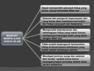 MANFAAT
MEMPELAJARI
AKIDAH ISLAM
Dapat memperoleh petunjuk hidup yang
benar, sesuai kehendak Allah swt
Selamat dari pengaruh kepercayaan lain
yang hanya akan membawa kerusakan
dan hidup yang jauh dari kebenaran
Memperoleh ketenteraman dan
kebahagiaan hidup yang hakiki karena
mempunyai hubungan batin yang dekat
dengan Allah swt
Tidak mudah terpengaruh kemewahan
hidup di dunia karena kehidupan yang
hakiki adalah kehidupan akhirat
Mendapat jaminan surga dan selamat
dari neraka apabila benar-benar
berpegang teguh terhadap akidah Islam
secara sempurna
Selamat dari pengaruh kepercayaan lain
yang hanya akan membawa kerusakan
dan hidup yang jauh dari kebenaran
Memperoleh ketenteraman dan
kebahagiaan hidup yang hakiki karena
mempunyai hubungan batin yang dekat
dengan Allah swt
 
