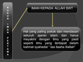R
U
K
U
N
I
M
A
N
P
E
R
T
A
M
A
IMAN KEPADA ALLAH SWT
Hal yang paling pokok dan mendasari
seluruh ajaran islam dan harus
meyakini dengan ilmu yang pasti
seperti ilmu yang terdapat dalam
kalimat syahadat “ laa ilaaha illallah”
 