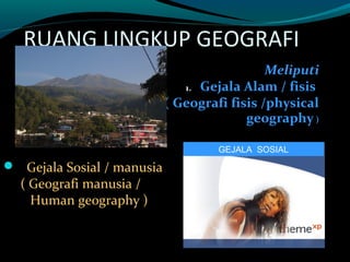 RUANG LINGKUP GEOGRAFI
                                              Meliputi
                               1. Gejala Alam / fisis
                            ( Geografi fisis /physical
                                          geography )

                                     GEJALA SOSIAL

 Gejala Sosial / manusia
  ( Geografi manusia /
    Human geography )
 
