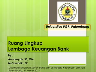 By : Armansyah, SE, MM Mu’izzuddin, SE Universitas PGRI Palembang Disampaikan pada Kuliah Bank dan Lembaga Keuangan Lainnya Palembang, 31 Maret 2011 Ruang Lingkup  Lembaga Keuangan Bank 