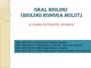 ORAL BIOLOGI  (BIOLOGI RONGGA MULUT)   R. Rama Putranto , Busman ORAL BIOLOGI I (2 SKS) Dosen R.Rama, Busman ORAL BIOLOGI II (1 SKS) Dosen R. Rama.P, Utmi, Efa.I. Almurdi  ORAL BIOLOGI III (2 SKS) Dosen Mansur Tanjung ORAL BIOLOGI IV (1 SKS; Prak) Dosen R.Rama, Busman, Utmi, Almurdi 