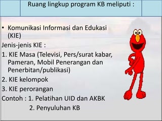 • Komunikasi Informasi dan Edukasi
(KIE)
Jenis-jenis KIE :
1. KIE Masa (Televisi, Pers/surat kabar,
Pameran, Mobil Penerangan dan
Penerbitan/publikasi)
2. KIE kelompok
3. KIE perorangan
Contoh : 1. Pelatihan UID dan AKBK
2. Penyuluhan KB
Ruang lingkup program KB meliputi :
 