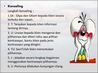• Konseling
Langkah konseling :
1.SA : SApa dan SAlam kepada klien secara
terbuka dan sopan.
2. T: Tanyakan kepada klien informasi
tentang dirinya.
3. U: Uraian kepada klien mengenai dan
pilihannya dan diberi tahu apa pilihan
kontrasepsi, bantu klien pada jenis
kontrasepsi yang diingini.
4. TU: banTUlah klien menentukan
pilihannya.
5. J : Jelaskan secara lengkap bagaiman
menggunakan kontrasepsi pilihannya.
6. U :Perlunya dilakukan kunjungan Ulang.
 