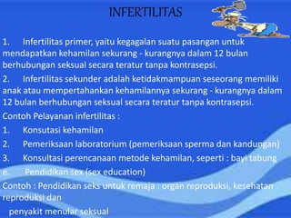 INFERTILITAS
1. Infertilitas primer, yaitu kegagalan suatu pasangan untuk
mendapatkan kehamilan sekurang - kurangnya dalam 12 bulan
berhubungan seksual secara teratur tanpa kontrasepsi.
2. Infertilitas sekunder adalah ketidakmampuan seseorang memiliki
anak atau mempertahankan kehamilannya sekurang - kurangnya dalam
12 bulan berhubungan seksual secara teratur tanpa kontrasepsi.
Contoh Pelayanan infertilitas :
1. Konsutasi kehamilan
2. Pemeriksaan laboratorium (pemeriksaan sperma dan kandungan)
3. Konsultasi perencanaan metode kehamilan, seperti : bayi tabung
e. Pendidikan sex (sex education)
Contoh : Pendidikan seks untuk remaja : organ reproduksi, kesehatan
reproduksi dan
penyakit menular seksual
 