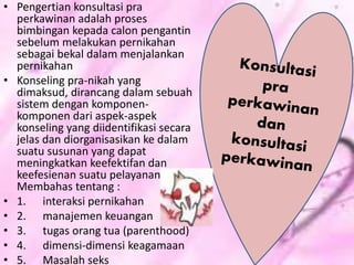 • Pengertian konsultasi pra
perkawinan adalah proses
bimbingan kepada calon pengantin
sebelum melakukan pernikahan
sebagai bekal dalam menjalankan
pernikahan
• Konseling pra-nikah yang
dimaksud, dirancang dalam sebuah
sistem dengan komponen-
komponen dari aspek-aspek
konseling yang diidentifikasi secara
jelas dan diorganisasikan ke dalam
suatu susunan yang dapat
meningkatkan keefektifan dan
keefesienan suatu pelayanan.
Membahas tentang :
• 1. interaksi pernikahan
• 2. manajemen keuangan
• 3. tugas orang tua (parenthood)
• 4. dimensi-dimensi keagamaan
• 5. Masalah seks
 