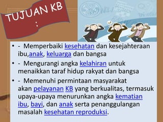 • - Memperbaiki kesehatan dan kesejahteraan
ibu,anak, keluarga dan bangsa
• - Mengurangi angka kelahiran untuk
menaikkan taraf hidup rakyat dan bangsa
• - Memenuhi permintaan masyarakat
akan pelayanan KB yang berkualitas, termasuk
upaya-upaya menurunkan angka kematian
ibu, bayi, dan anak serta penanggulangan
masalah kesehatan reproduksi.
 